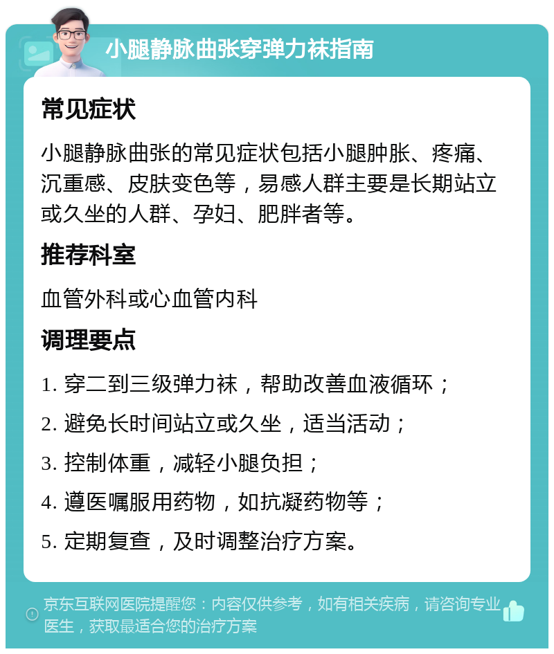 小腿静脉曲张穿弹力袜指南 常见症状 小腿静脉曲张的常见症状包括小腿肿胀、疼痛、沉重感、皮肤变色等，易感人群主要是长期站立或久坐的人群、孕妇、肥胖者等。 推荐科室 血管外科或心血管内科 调理要点 1. 穿二到三级弹力袜，帮助改善血液循环； 2. 避免长时间站立或久坐，适当活动； 3. 控制体重，减轻小腿负担； 4. 遵医嘱服用药物，如抗凝药物等； 5. 定期复查，及时调整治疗方案。