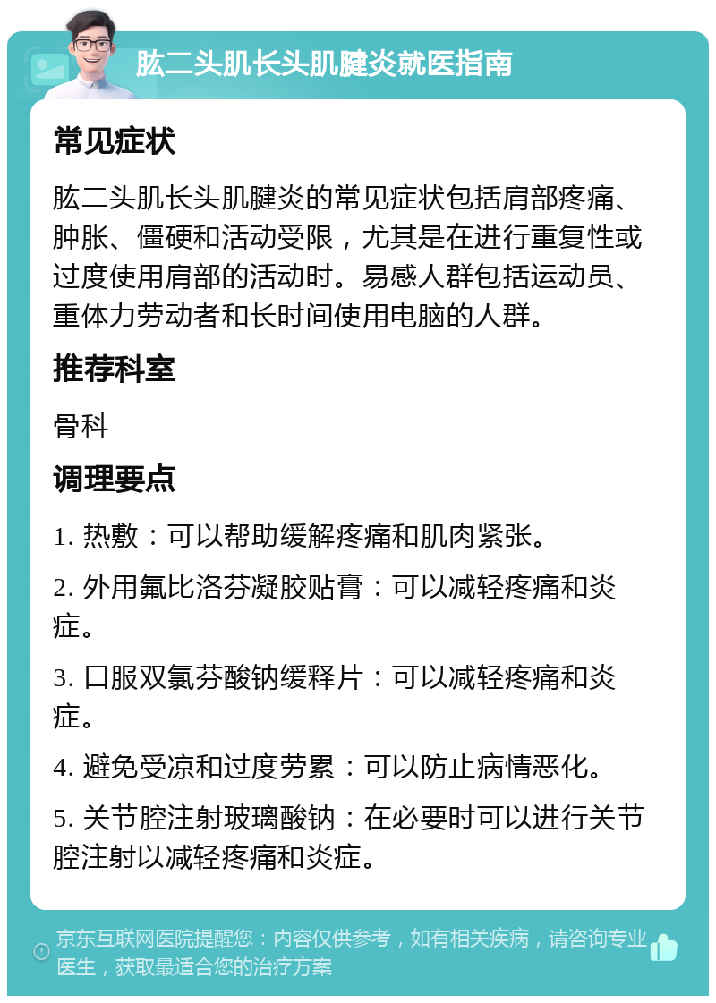 肱二头肌长头肌腱炎就医指南 常见症状 肱二头肌长头肌腱炎的常见症状包括肩部疼痛、肿胀、僵硬和活动受限，尤其是在进行重复性或过度使用肩部的活动时。易感人群包括运动员、重体力劳动者和长时间使用电脑的人群。 推荐科室 骨科 调理要点 1. 热敷：可以帮助缓解疼痛和肌肉紧张。 2. 外用氟比洛芬凝胶贴膏：可以减轻疼痛和炎症。 3. 口服双氯芬酸钠缓释片：可以减轻疼痛和炎症。 4. 避免受凉和过度劳累：可以防止病情恶化。 5. 关节腔注射玻璃酸钠：在必要时可以进行关节腔注射以减轻疼痛和炎症。