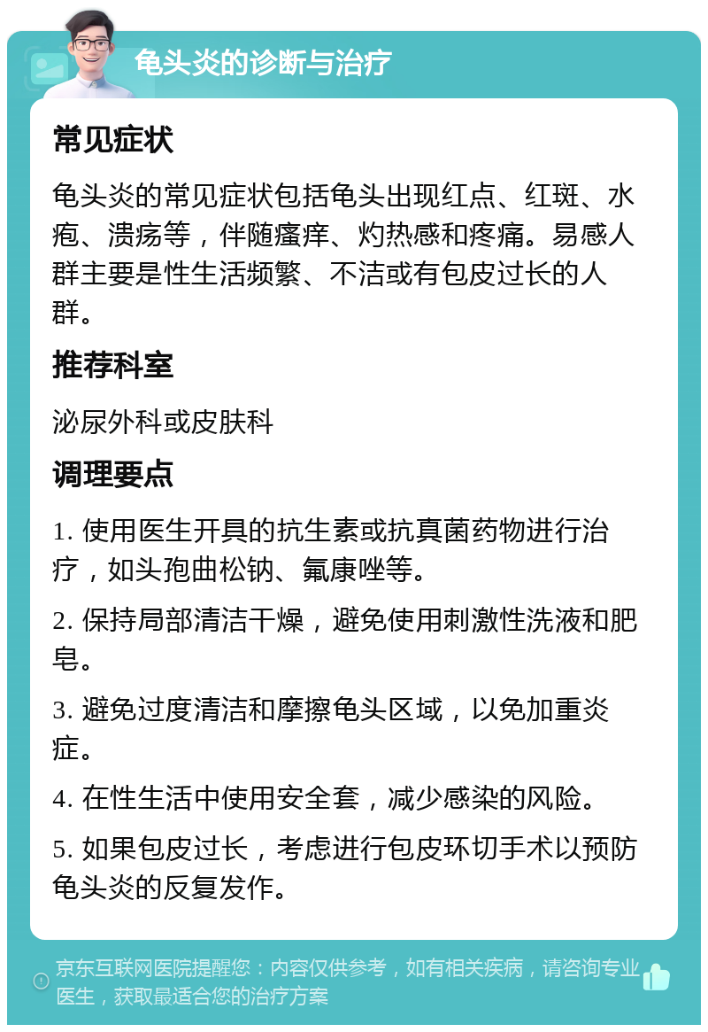 龟头炎的诊断与治疗 常见症状 龟头炎的常见症状包括龟头出现红点、红斑、水疱、溃疡等，伴随瘙痒、灼热感和疼痛。易感人群主要是性生活频繁、不洁或有包皮过长的人群。 推荐科室 泌尿外科或皮肤科 调理要点 1. 使用医生开具的抗生素或抗真菌药物进行治疗，如头孢曲松钠、氟康唑等。 2. 保持局部清洁干燥，避免使用刺激性洗液和肥皂。 3. 避免过度清洁和摩擦龟头区域，以免加重炎症。 4. 在性生活中使用安全套，减少感染的风险。 5. 如果包皮过长，考虑进行包皮环切手术以预防龟头炎的反复发作。