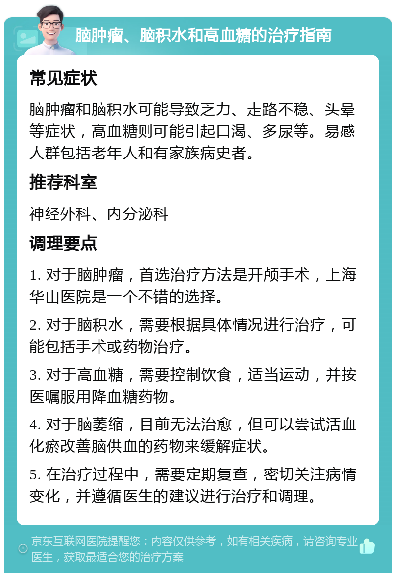 脑肿瘤、脑积水和高血糖的治疗指南 常见症状 脑肿瘤和脑积水可能导致乏力、走路不稳、头晕等症状，高血糖则可能引起口渴、多尿等。易感人群包括老年人和有家族病史者。 推荐科室 神经外科、内分泌科 调理要点 1. 对于脑肿瘤，首选治疗方法是开颅手术，上海华山医院是一个不错的选择。 2. 对于脑积水，需要根据具体情况进行治疗，可能包括手术或药物治疗。 3. 对于高血糖，需要控制饮食，适当运动，并按医嘱服用降血糖药物。 4. 对于脑萎缩，目前无法治愈，但可以尝试活血化瘀改善脑供血的药物来缓解症状。 5. 在治疗过程中，需要定期复查，密切关注病情变化，并遵循医生的建议进行治疗和调理。