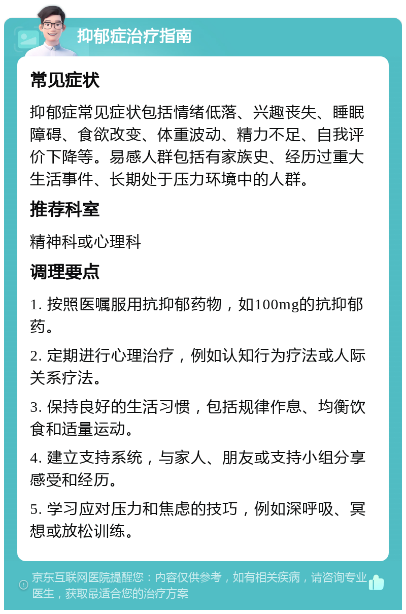 抑郁症治疗指南 常见症状 抑郁症常见症状包括情绪低落、兴趣丧失、睡眠障碍、食欲改变、体重波动、精力不足、自我评价下降等。易感人群包括有家族史、经历过重大生活事件、长期处于压力环境中的人群。 推荐科室 精神科或心理科 调理要点 1. 按照医嘱服用抗抑郁药物，如100mg的抗抑郁药。 2. 定期进行心理治疗，例如认知行为疗法或人际关系疗法。 3. 保持良好的生活习惯，包括规律作息、均衡饮食和适量运动。 4. 建立支持系统，与家人、朋友或支持小组分享感受和经历。 5. 学习应对压力和焦虑的技巧，例如深呼吸、冥想或放松训练。