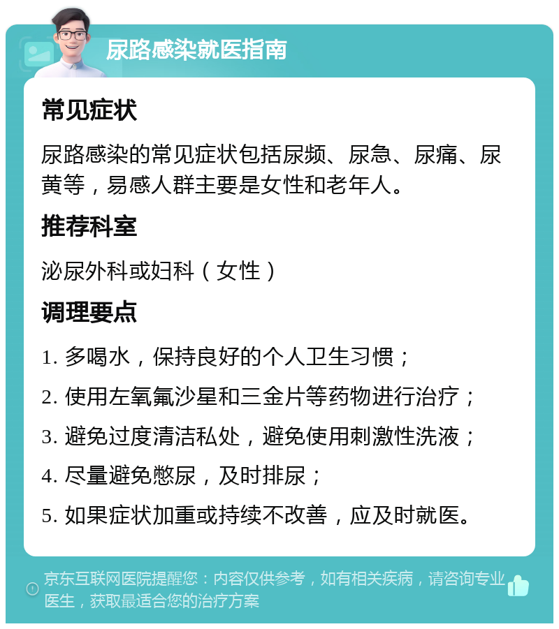 尿路感染就医指南 常见症状 尿路感染的常见症状包括尿频、尿急、尿痛、尿黄等，易感人群主要是女性和老年人。 推荐科室 泌尿外科或妇科（女性） 调理要点 1. 多喝水，保持良好的个人卫生习惯； 2. 使用左氧氟沙星和三金片等药物进行治疗； 3. 避免过度清洁私处，避免使用刺激性洗液； 4. 尽量避免憋尿，及时排尿； 5. 如果症状加重或持续不改善，应及时就医。