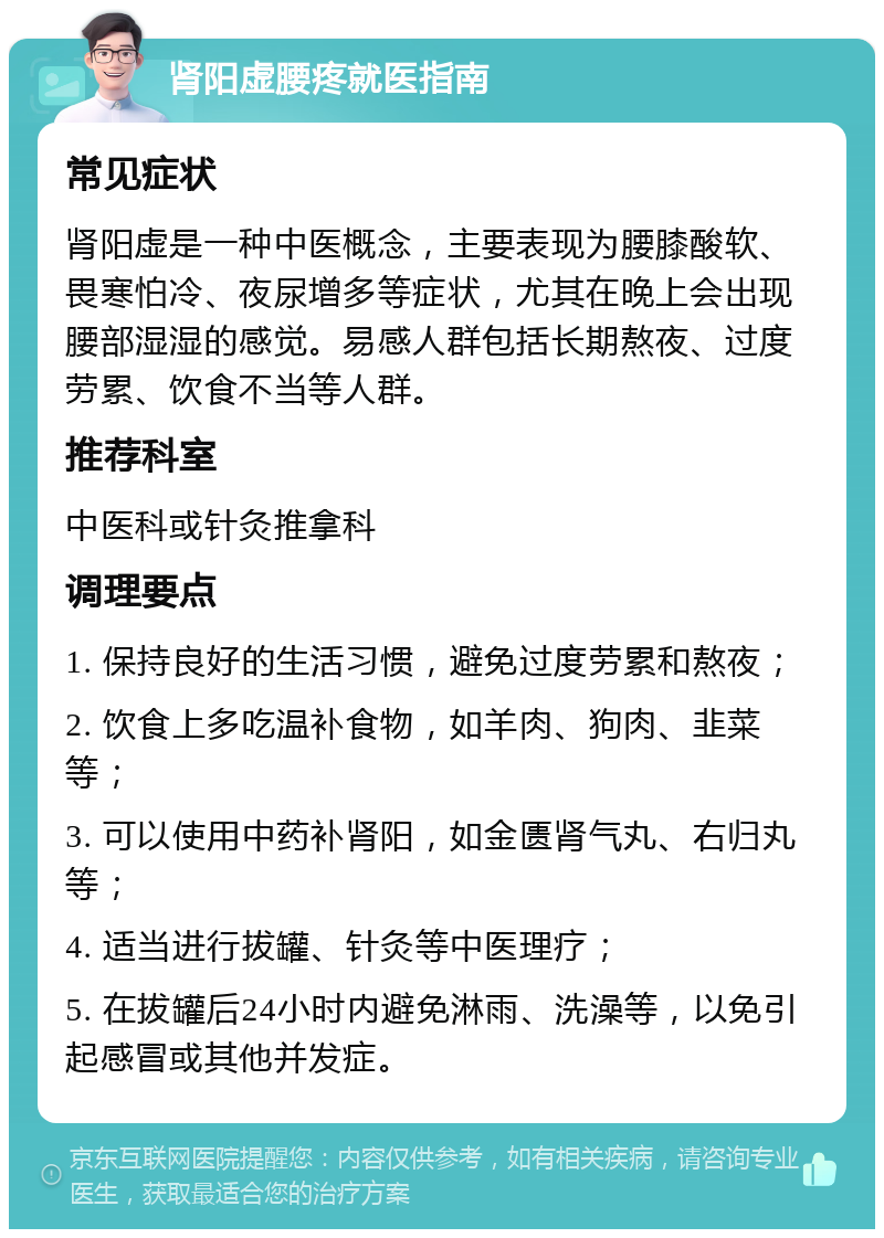 肾阳虚腰疼就医指南 常见症状 肾阳虚是一种中医概念，主要表现为腰膝酸软、畏寒怕冷、夜尿增多等症状，尤其在晚上会出现腰部湿湿的感觉。易感人群包括长期熬夜、过度劳累、饮食不当等人群。 推荐科室 中医科或针灸推拿科 调理要点 1. 保持良好的生活习惯，避免过度劳累和熬夜； 2. 饮食上多吃温补食物，如羊肉、狗肉、韭菜等； 3. 可以使用中药补肾阳，如金匮肾气丸、右归丸等； 4. 适当进行拔罐、针灸等中医理疗； 5. 在拔罐后24小时内避免淋雨、洗澡等，以免引起感冒或其他并发症。