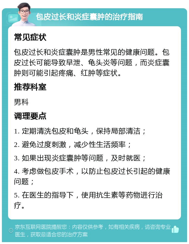 包皮过长和炎症囊肿的治疗指南 常见症状 包皮过长和炎症囊肿是男性常见的健康问题。包皮过长可能导致早泄、龟头炎等问题，而炎症囊肿则可能引起疼痛、红肿等症状。 推荐科室 男科 调理要点 1. 定期清洗包皮和龟头，保持局部清洁； 2. 避免过度刺激，减少性生活频率； 3. 如果出现炎症囊肿等问题，及时就医； 4. 考虑做包皮手术，以防止包皮过长引起的健康问题； 5. 在医生的指导下，使用抗生素等药物进行治疗。