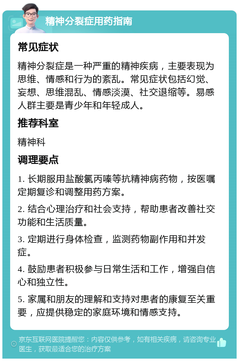 精神分裂症用药指南 常见症状 精神分裂症是一种严重的精神疾病，主要表现为思维、情感和行为的紊乱。常见症状包括幻觉、妄想、思维混乱、情感淡漠、社交退缩等。易感人群主要是青少年和年轻成人。 推荐科室 精神科 调理要点 1. 长期服用盐酸氯丙嗪等抗精神病药物，按医嘱定期复诊和调整用药方案。 2. 结合心理治疗和社会支持，帮助患者改善社交功能和生活质量。 3. 定期进行身体检查，监测药物副作用和并发症。 4. 鼓励患者积极参与日常生活和工作，增强自信心和独立性。 5. 家属和朋友的理解和支持对患者的康复至关重要，应提供稳定的家庭环境和情感支持。