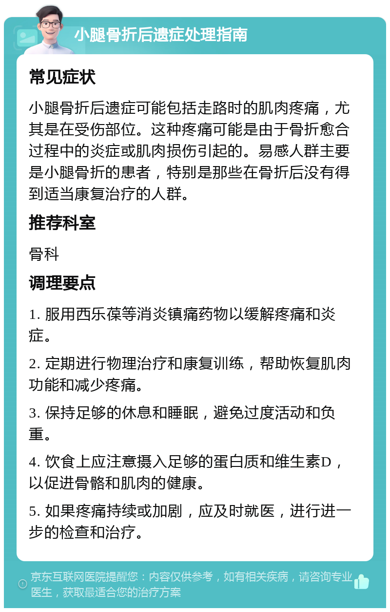 小腿骨折后遗症处理指南 常见症状 小腿骨折后遗症可能包括走路时的肌肉疼痛，尤其是在受伤部位。这种疼痛可能是由于骨折愈合过程中的炎症或肌肉损伤引起的。易感人群主要是小腿骨折的患者，特别是那些在骨折后没有得到适当康复治疗的人群。 推荐科室 骨科 调理要点 1. 服用西乐葆等消炎镇痛药物以缓解疼痛和炎症。 2. 定期进行物理治疗和康复训练，帮助恢复肌肉功能和减少疼痛。 3. 保持足够的休息和睡眠，避免过度活动和负重。 4. 饮食上应注意摄入足够的蛋白质和维生素D，以促进骨骼和肌肉的健康。 5. 如果疼痛持续或加剧，应及时就医，进行进一步的检查和治疗。