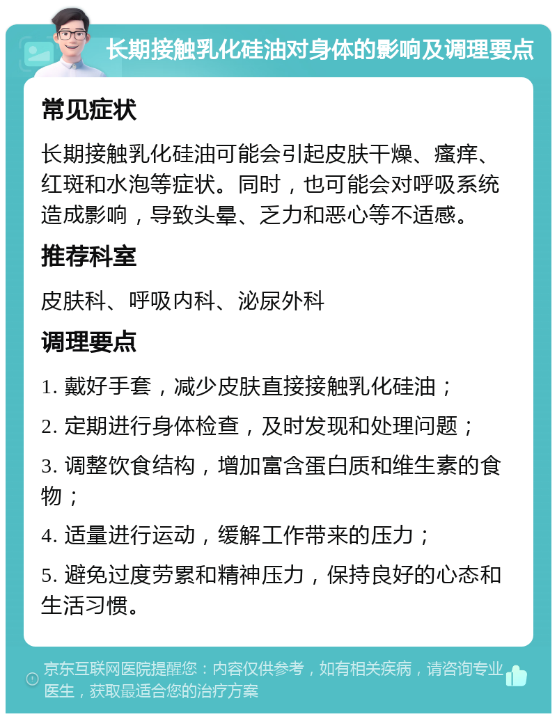 长期接触乳化硅油对身体的影响及调理要点 常见症状 长期接触乳化硅油可能会引起皮肤干燥、瘙痒、红斑和水泡等症状。同时，也可能会对呼吸系统造成影响，导致头晕、乏力和恶心等不适感。 推荐科室 皮肤科、呼吸内科、泌尿外科 调理要点 1. 戴好手套，减少皮肤直接接触乳化硅油； 2. 定期进行身体检查，及时发现和处理问题； 3. 调整饮食结构，增加富含蛋白质和维生素的食物； 4. 适量进行运动，缓解工作带来的压力； 5. 避免过度劳累和精神压力，保持良好的心态和生活习惯。