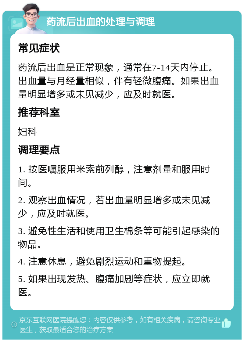 药流后出血的处理与调理 常见症状 药流后出血是正常现象，通常在7-14天内停止。出血量与月经量相似，伴有轻微腹痛。如果出血量明显增多或未见减少，应及时就医。 推荐科室 妇科 调理要点 1. 按医嘱服用米索前列醇，注意剂量和服用时间。 2. 观察出血情况，若出血量明显增多或未见减少，应及时就医。 3. 避免性生活和使用卫生棉条等可能引起感染的物品。 4. 注意休息，避免剧烈运动和重物提起。 5. 如果出现发热、腹痛加剧等症状，应立即就医。