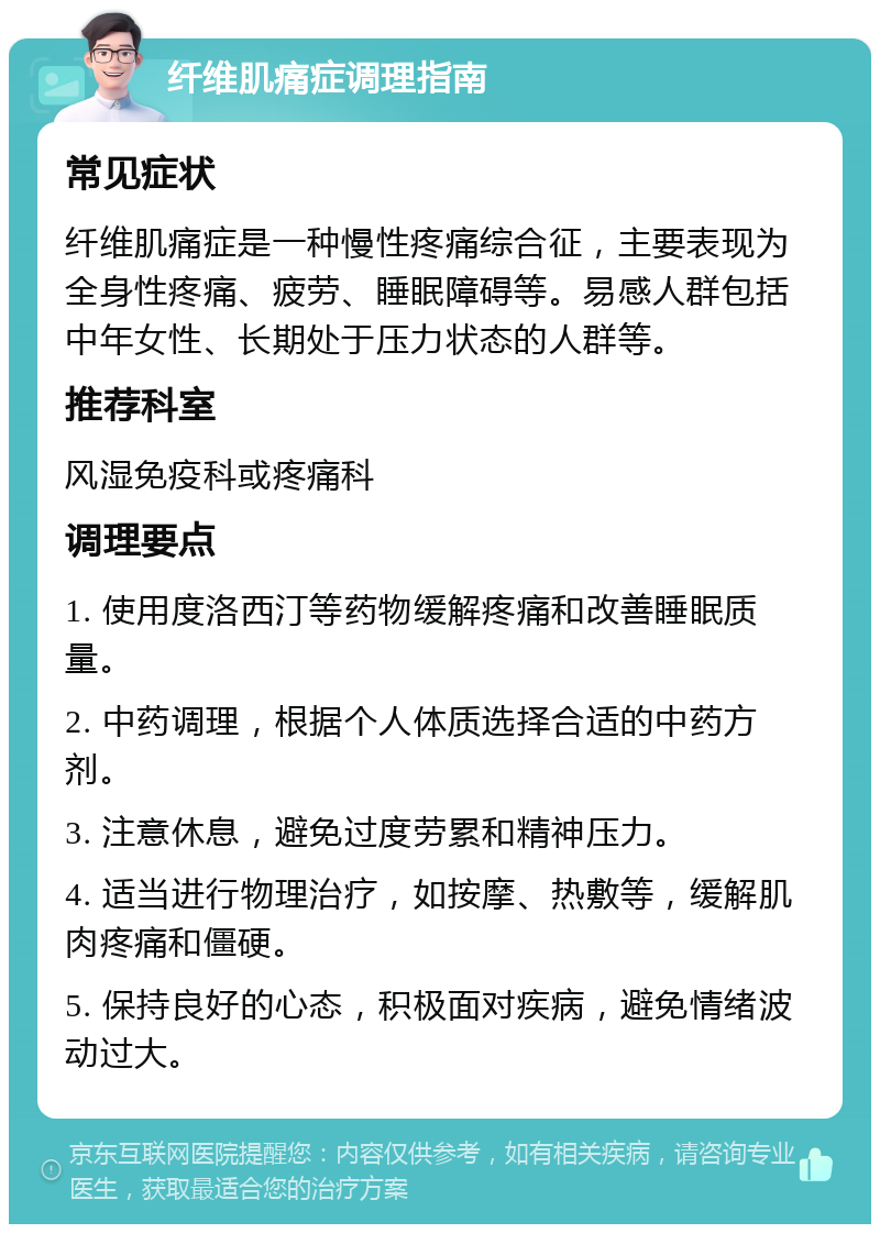 纤维肌痛症调理指南 常见症状 纤维肌痛症是一种慢性疼痛综合征，主要表现为全身性疼痛、疲劳、睡眠障碍等。易感人群包括中年女性、长期处于压力状态的人群等。 推荐科室 风湿免疫科或疼痛科 调理要点 1. 使用度洛西汀等药物缓解疼痛和改善睡眠质量。 2. 中药调理，根据个人体质选择合适的中药方剂。 3. 注意休息，避免过度劳累和精神压力。 4. 适当进行物理治疗，如按摩、热敷等，缓解肌肉疼痛和僵硬。 5. 保持良好的心态，积极面对疾病，避免情绪波动过大。