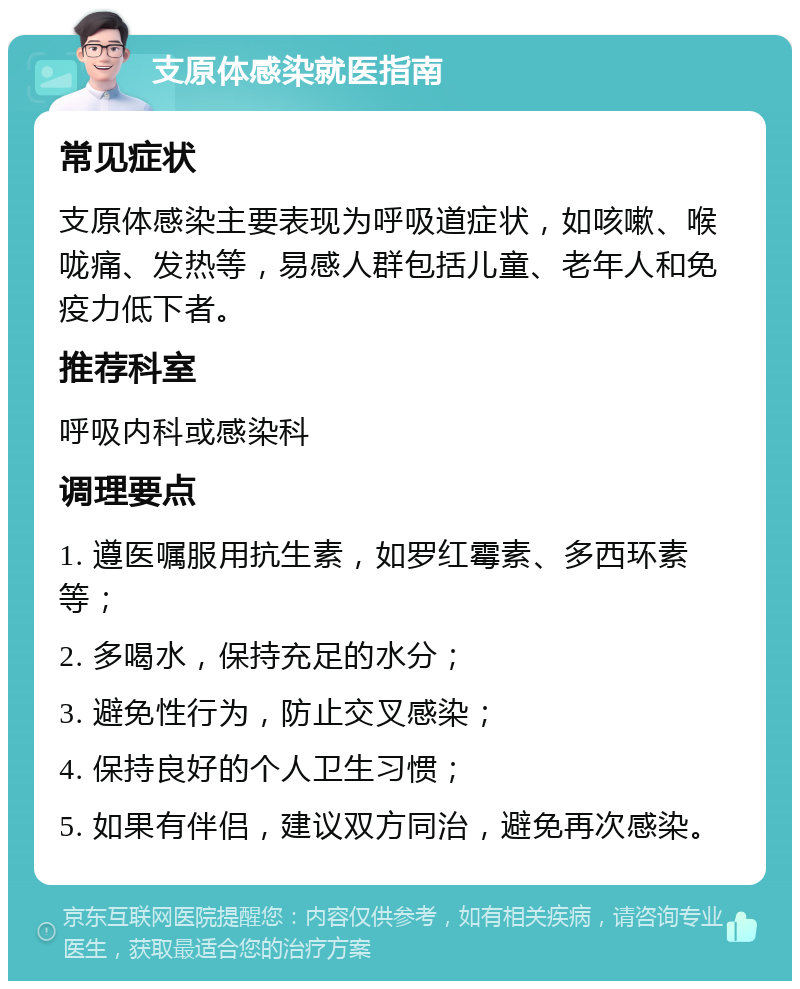 支原体感染就医指南 常见症状 支原体感染主要表现为呼吸道症状，如咳嗽、喉咙痛、发热等，易感人群包括儿童、老年人和免疫力低下者。 推荐科室 呼吸内科或感染科 调理要点 1. 遵医嘱服用抗生素，如罗红霉素、多西环素等； 2. 多喝水，保持充足的水分； 3. 避免性行为，防止交叉感染； 4. 保持良好的个人卫生习惯； 5. 如果有伴侣，建议双方同治，避免再次感染。