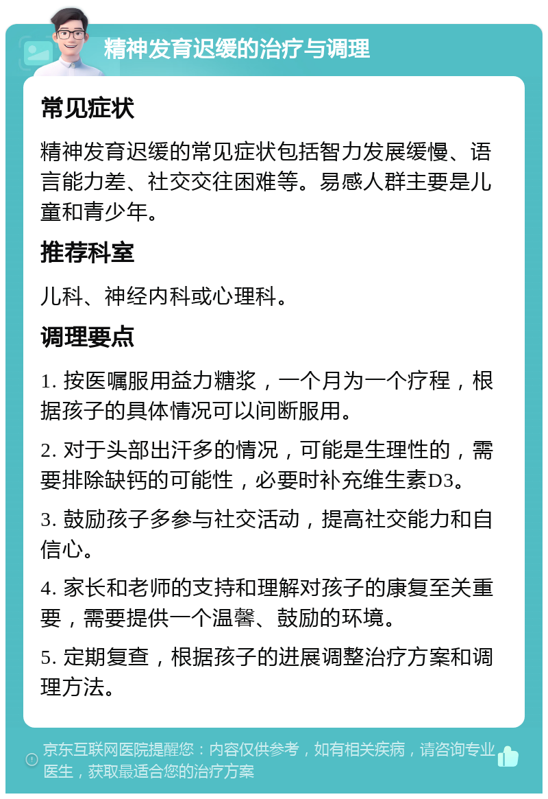 精神发育迟缓的治疗与调理 常见症状 精神发育迟缓的常见症状包括智力发展缓慢、语言能力差、社交交往困难等。易感人群主要是儿童和青少年。 推荐科室 儿科、神经内科或心理科。 调理要点 1. 按医嘱服用益力糖浆，一个月为一个疗程，根据孩子的具体情况可以间断服用。 2. 对于头部出汗多的情况，可能是生理性的，需要排除缺钙的可能性，必要时补充维生素D3。 3. 鼓励孩子多参与社交活动，提高社交能力和自信心。 4. 家长和老师的支持和理解对孩子的康复至关重要，需要提供一个温馨、鼓励的环境。 5. 定期复查，根据孩子的进展调整治疗方案和调理方法。