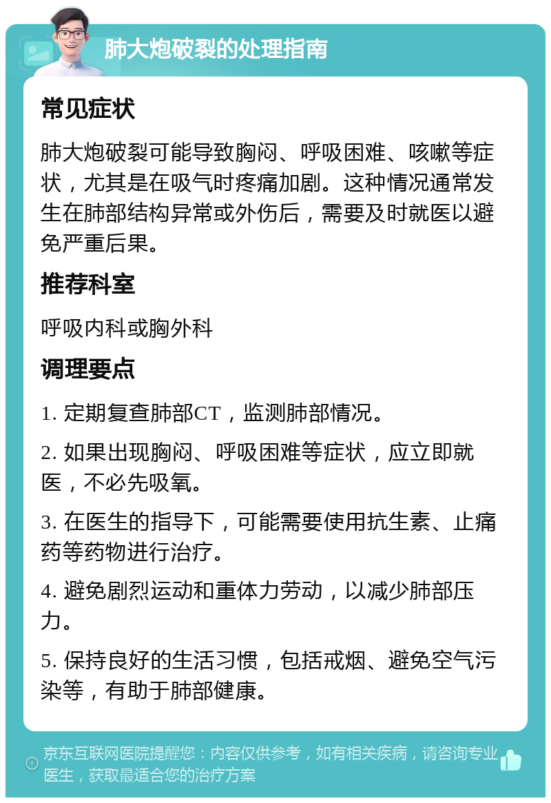 肺大炮破裂的处理指南 常见症状 肺大炮破裂可能导致胸闷、呼吸困难、咳嗽等症状，尤其是在吸气时疼痛加剧。这种情况通常发生在肺部结构异常或外伤后，需要及时就医以避免严重后果。 推荐科室 呼吸内科或胸外科 调理要点 1. 定期复查肺部CT，监测肺部情况。 2. 如果出现胸闷、呼吸困难等症状，应立即就医，不必先吸氧。 3. 在医生的指导下，可能需要使用抗生素、止痛药等药物进行治疗。 4. 避免剧烈运动和重体力劳动，以减少肺部压力。 5. 保持良好的生活习惯，包括戒烟、避免空气污染等，有助于肺部健康。