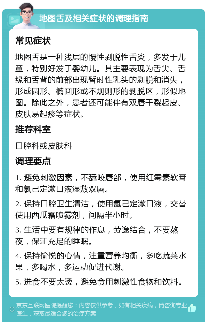 地图舌及相关症状的调理指南 常见症状 地图舌是一种浅层的慢性剥脱性舌炎，多发于儿童，特别好发于婴幼儿。其主要表现为舌尖、舌缘和舌背的前部出现暂时性乳头的剥脱和消失，形成圆形、椭圆形或不规则形的剥脱区，形似地图。除此之外，患者还可能伴有双唇干裂起皮、皮肤易起疹等症状。 推荐科室 口腔科或皮肤科 调理要点 1. 避免刺激因素，不舔咬唇部，使用红霉素软膏和氯己定漱口液湿敷双唇。 2. 保持口腔卫生清洁，使用氯己定漱口液，交替使用西瓜霜喷雾剂，间隔半小时。 3. 生活中要有规律的作息，劳逸结合，不要熬夜，保证充足的睡眠。 4. 保持愉悦的心情，注重营养均衡，多吃蔬菜水果，多喝水，多运动促进代谢。 5. 进食不要太烫，避免食用刺激性食物和饮料。