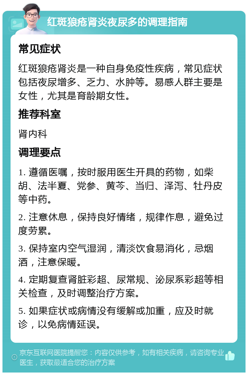 红斑狼疮肾炎夜尿多的调理指南 常见症状 红斑狼疮肾炎是一种自身免疫性疾病，常见症状包括夜尿增多、乏力、水肿等。易感人群主要是女性，尤其是育龄期女性。 推荐科室 肾内科 调理要点 1. 遵循医嘱，按时服用医生开具的药物，如柴胡、法半夏、党参、黄芩、当归、泽泻、牡丹皮等中药。 2. 注意休息，保持良好情绪，规律作息，避免过度劳累。 3. 保持室内空气湿润，清淡饮食易消化，忌烟酒，注意保暖。 4. 定期复查肾脏彩超、尿常规、泌尿系彩超等相关检查，及时调整治疗方案。 5. 如果症状或病情没有缓解或加重，应及时就诊，以免病情延误。