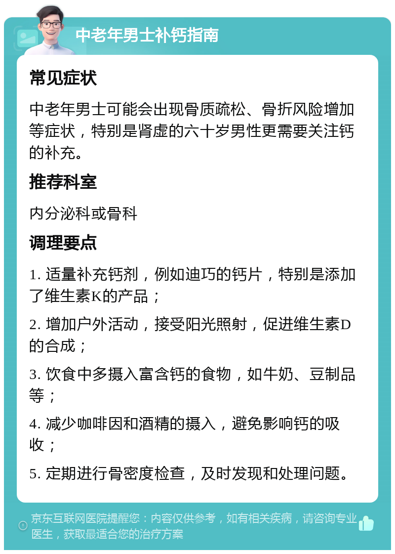 中老年男士补钙指南 常见症状 中老年男士可能会出现骨质疏松、骨折风险增加等症状，特别是肾虚的六十岁男性更需要关注钙的补充。 推荐科室 内分泌科或骨科 调理要点 1. 适量补充钙剂，例如迪巧的钙片，特别是添加了维生素K的产品； 2. 增加户外活动，接受阳光照射，促进维生素D的合成； 3. 饮食中多摄入富含钙的食物，如牛奶、豆制品等； 4. 减少咖啡因和酒精的摄入，避免影响钙的吸收； 5. 定期进行骨密度检查，及时发现和处理问题。