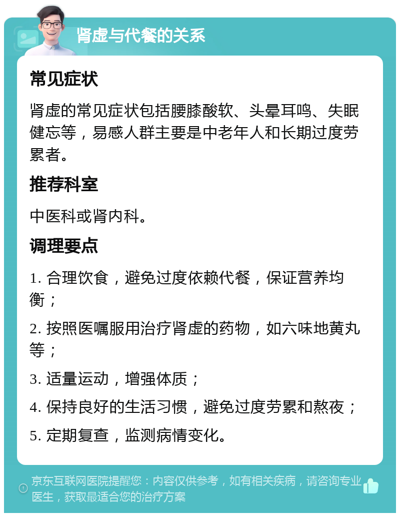 肾虚与代餐的关系 常见症状 肾虚的常见症状包括腰膝酸软、头晕耳鸣、失眠健忘等，易感人群主要是中老年人和长期过度劳累者。 推荐科室 中医科或肾内科。 调理要点 1. 合理饮食，避免过度依赖代餐，保证营养均衡； 2. 按照医嘱服用治疗肾虚的药物，如六味地黄丸等； 3. 适量运动，增强体质； 4. 保持良好的生活习惯，避免过度劳累和熬夜； 5. 定期复查，监测病情变化。