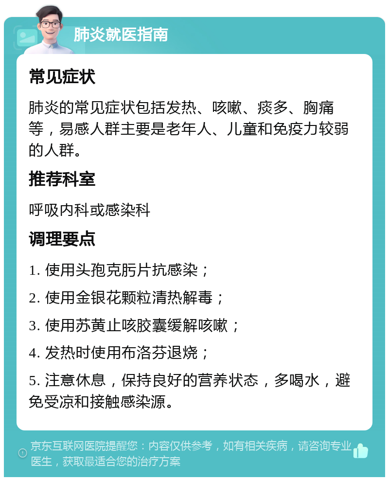 肺炎就医指南 常见症状 肺炎的常见症状包括发热、咳嗽、痰多、胸痛等，易感人群主要是老年人、儿童和免疫力较弱的人群。 推荐科室 呼吸内科或感染科 调理要点 1. 使用头孢克肟片抗感染； 2. 使用金银花颗粒清热解毒； 3. 使用苏黄止咳胶囊缓解咳嗽； 4. 发热时使用布洛芬退烧； 5. 注意休息，保持良好的营养状态，多喝水，避免受凉和接触感染源。