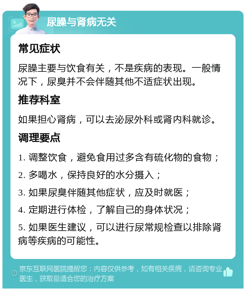 尿臊与肾病无关 常见症状 尿臊主要与饮食有关，不是疾病的表现。一般情况下，尿臭并不会伴随其他不适症状出现。 推荐科室 如果担心肾病，可以去泌尿外科或肾内科就诊。 调理要点 1. 调整饮食，避免食用过多含有硫化物的食物； 2. 多喝水，保持良好的水分摄入； 3. 如果尿臭伴随其他症状，应及时就医； 4. 定期进行体检，了解自己的身体状况； 5. 如果医生建议，可以进行尿常规检查以排除肾病等疾病的可能性。