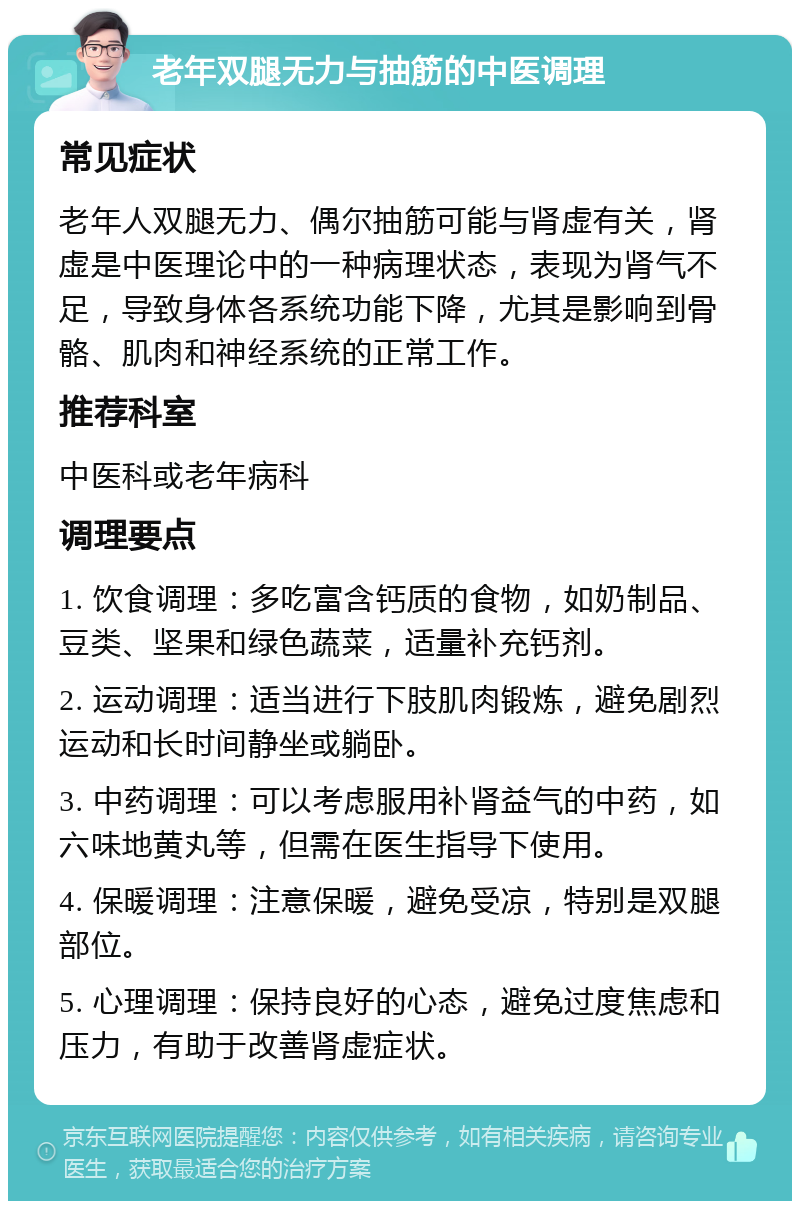 老年双腿无力与抽筋的中医调理 常见症状 老年人双腿无力、偶尔抽筋可能与肾虚有关，肾虚是中医理论中的一种病理状态，表现为肾气不足，导致身体各系统功能下降，尤其是影响到骨骼、肌肉和神经系统的正常工作。 推荐科室 中医科或老年病科 调理要点 1. 饮食调理：多吃富含钙质的食物，如奶制品、豆类、坚果和绿色蔬菜，适量补充钙剂。 2. 运动调理：适当进行下肢肌肉锻炼，避免剧烈运动和长时间静坐或躺卧。 3. 中药调理：可以考虑服用补肾益气的中药，如六味地黄丸等，但需在医生指导下使用。 4. 保暖调理：注意保暖，避免受凉，特别是双腿部位。 5. 心理调理：保持良好的心态，避免过度焦虑和压力，有助于改善肾虚症状。