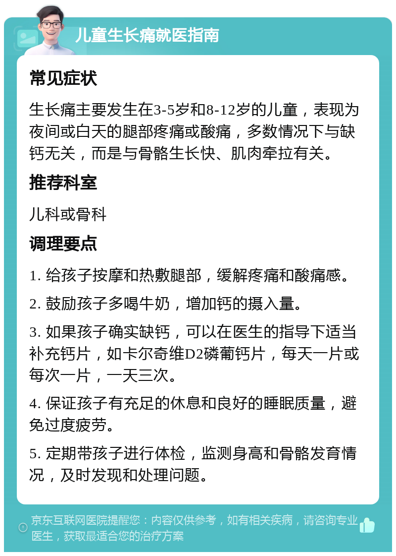 儿童生长痛就医指南 常见症状 生长痛主要发生在3-5岁和8-12岁的儿童，表现为夜间或白天的腿部疼痛或酸痛，多数情况下与缺钙无关，而是与骨骼生长快、肌肉牵拉有关。 推荐科室 儿科或骨科 调理要点 1. 给孩子按摩和热敷腿部，缓解疼痛和酸痛感。 2. 鼓励孩子多喝牛奶，增加钙的摄入量。 3. 如果孩子确实缺钙，可以在医生的指导下适当补充钙片，如卡尔奇维D2磷葡钙片，每天一片或每次一片，一天三次。 4. 保证孩子有充足的休息和良好的睡眠质量，避免过度疲劳。 5. 定期带孩子进行体检，监测身高和骨骼发育情况，及时发现和处理问题。