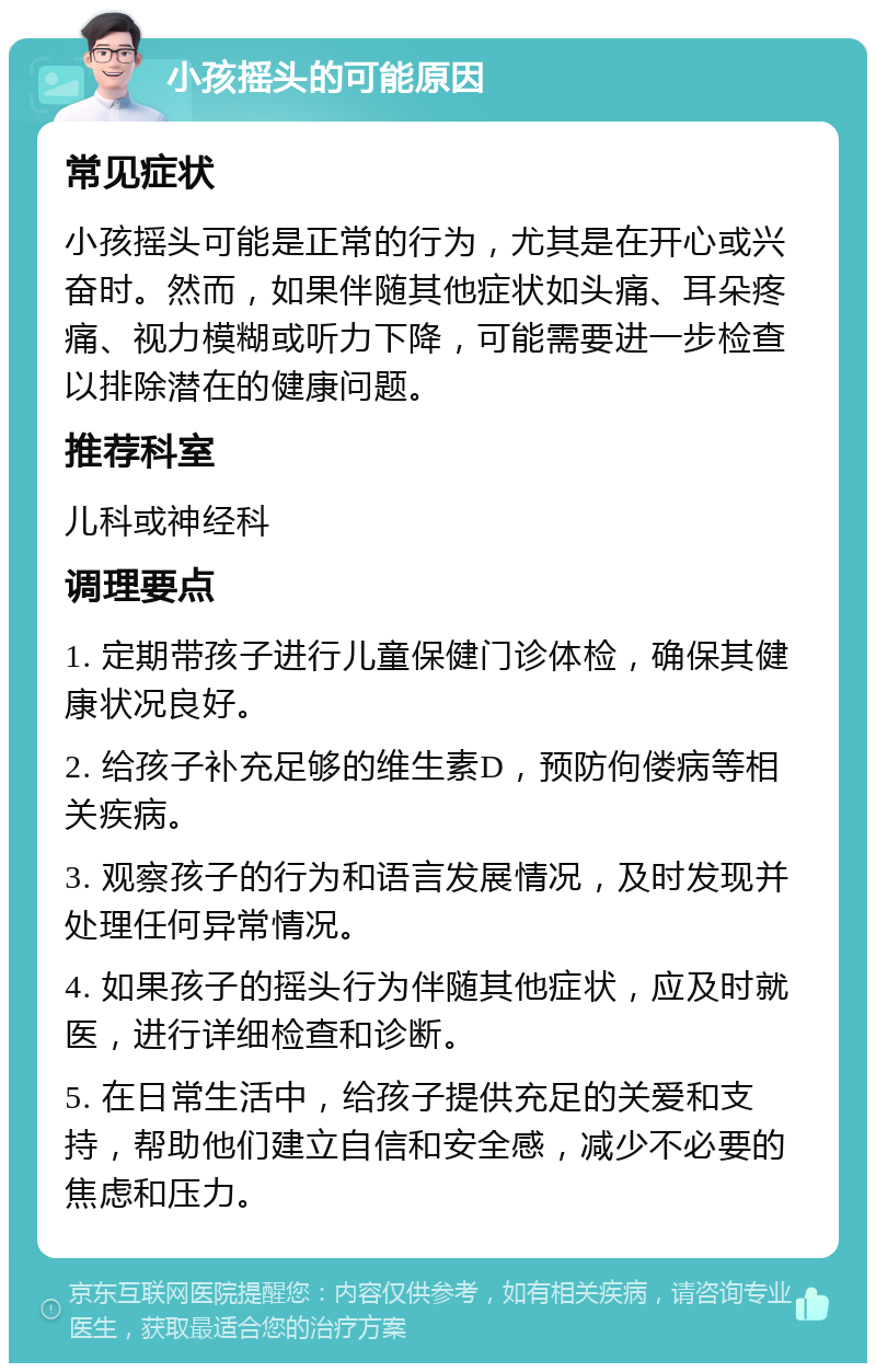 小孩摇头的可能原因 常见症状 小孩摇头可能是正常的行为，尤其是在开心或兴奋时。然而，如果伴随其他症状如头痛、耳朵疼痛、视力模糊或听力下降，可能需要进一步检查以排除潜在的健康问题。 推荐科室 儿科或神经科 调理要点 1. 定期带孩子进行儿童保健门诊体检，确保其健康状况良好。 2. 给孩子补充足够的维生素D，预防佝偻病等相关疾病。 3. 观察孩子的行为和语言发展情况，及时发现并处理任何异常情况。 4. 如果孩子的摇头行为伴随其他症状，应及时就医，进行详细检查和诊断。 5. 在日常生活中，给孩子提供充足的关爱和支持，帮助他们建立自信和安全感，减少不必要的焦虑和压力。