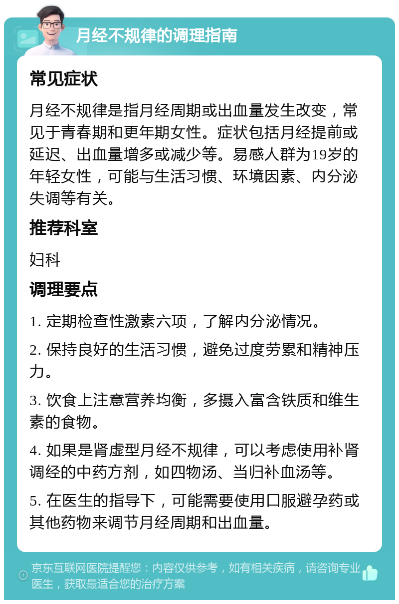 月经不规律的调理指南 常见症状 月经不规律是指月经周期或出血量发生改变，常见于青春期和更年期女性。症状包括月经提前或延迟、出血量增多或减少等。易感人群为19岁的年轻女性，可能与生活习惯、环境因素、内分泌失调等有关。 推荐科室 妇科 调理要点 1. 定期检查性激素六项，了解内分泌情况。 2. 保持良好的生活习惯，避免过度劳累和精神压力。 3. 饮食上注意营养均衡，多摄入富含铁质和维生素的食物。 4. 如果是肾虚型月经不规律，可以考虑使用补肾调经的中药方剂，如四物汤、当归补血汤等。 5. 在医生的指导下，可能需要使用口服避孕药或其他药物来调节月经周期和出血量。