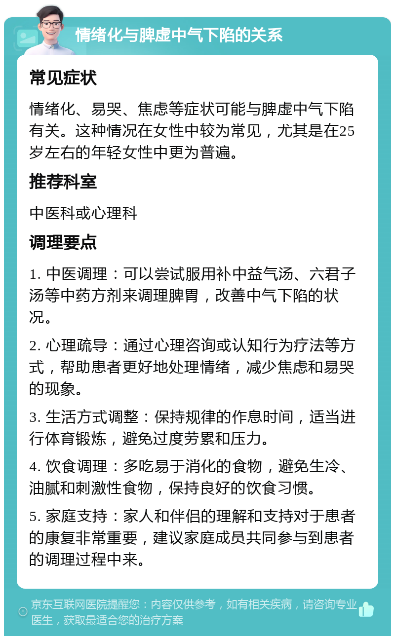 情绪化与脾虚中气下陷的关系 常见症状 情绪化、易哭、焦虑等症状可能与脾虚中气下陷有关。这种情况在女性中较为常见，尤其是在25岁左右的年轻女性中更为普遍。 推荐科室 中医科或心理科 调理要点 1. 中医调理：可以尝试服用补中益气汤、六君子汤等中药方剂来调理脾胃，改善中气下陷的状况。 2. 心理疏导：通过心理咨询或认知行为疗法等方式，帮助患者更好地处理情绪，减少焦虑和易哭的现象。 3. 生活方式调整：保持规律的作息时间，适当进行体育锻炼，避免过度劳累和压力。 4. 饮食调理：多吃易于消化的食物，避免生冷、油腻和刺激性食物，保持良好的饮食习惯。 5. 家庭支持：家人和伴侣的理解和支持对于患者的康复非常重要，建议家庭成员共同参与到患者的调理过程中来。