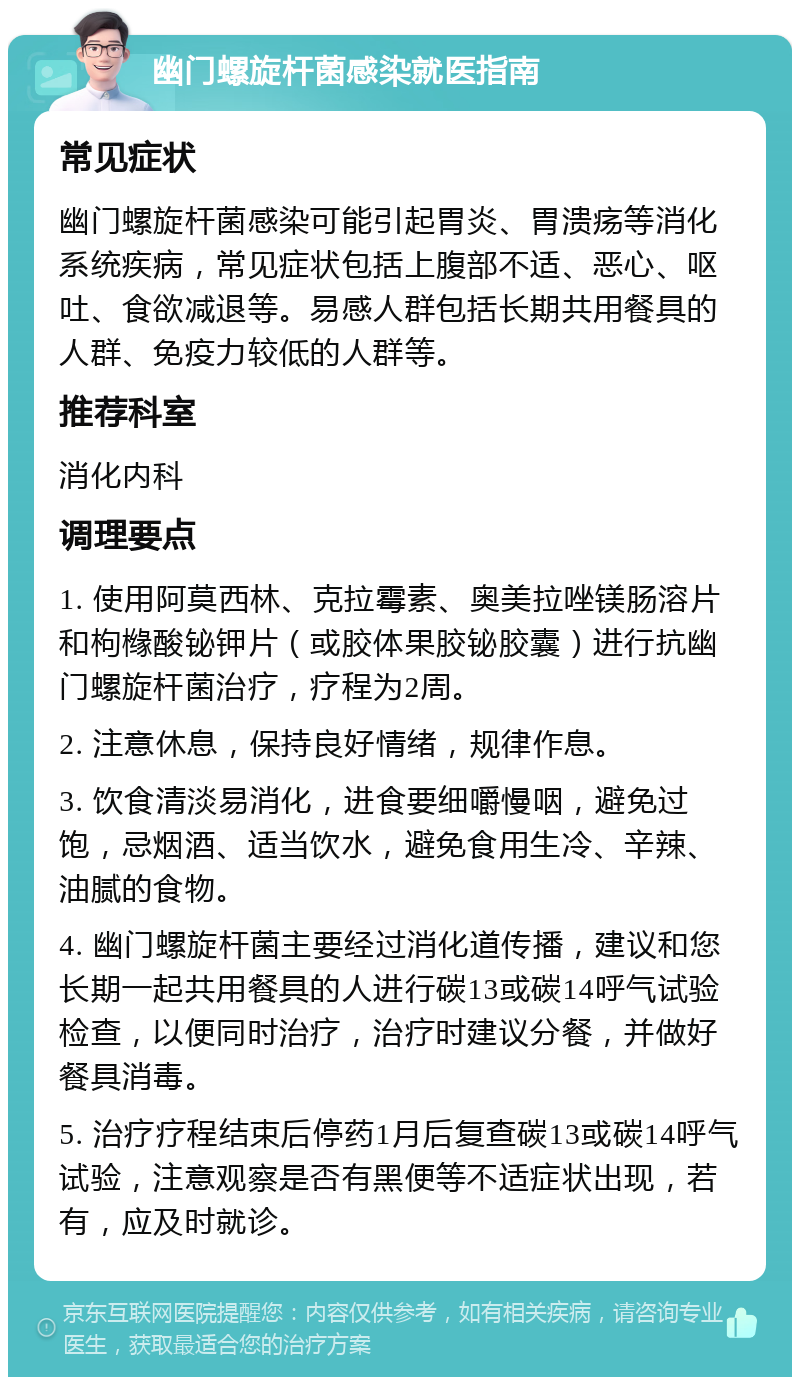 幽门螺旋杆菌感染就医指南 常见症状 幽门螺旋杆菌感染可能引起胃炎、胃溃疡等消化系统疾病，常见症状包括上腹部不适、恶心、呕吐、食欲减退等。易感人群包括长期共用餐具的人群、免疫力较低的人群等。 推荐科室 消化内科 调理要点 1. 使用阿莫西林、克拉霉素、奥美拉唑镁肠溶片和枸橼酸铋钾片（或胶体果胶铋胶囊）进行抗幽门螺旋杆菌治疗，疗程为2周。 2. 注意休息，保持良好情绪，规律作息。 3. 饮食清淡易消化，进食要细嚼慢咽，避免过饱，忌烟酒、适当饮水，避免食用生冷、辛辣、油腻的食物。 4. 幽门螺旋杆菌主要经过消化道传播，建议和您长期一起共用餐具的人进行碳13或碳14呼气试验检查，以便同时治疗，治疗时建议分餐，并做好餐具消毒。 5. 治疗疗程结束后停药1月后复查碳13或碳14呼气试验，注意观察是否有黑便等不适症状出现，若有，应及时就诊。