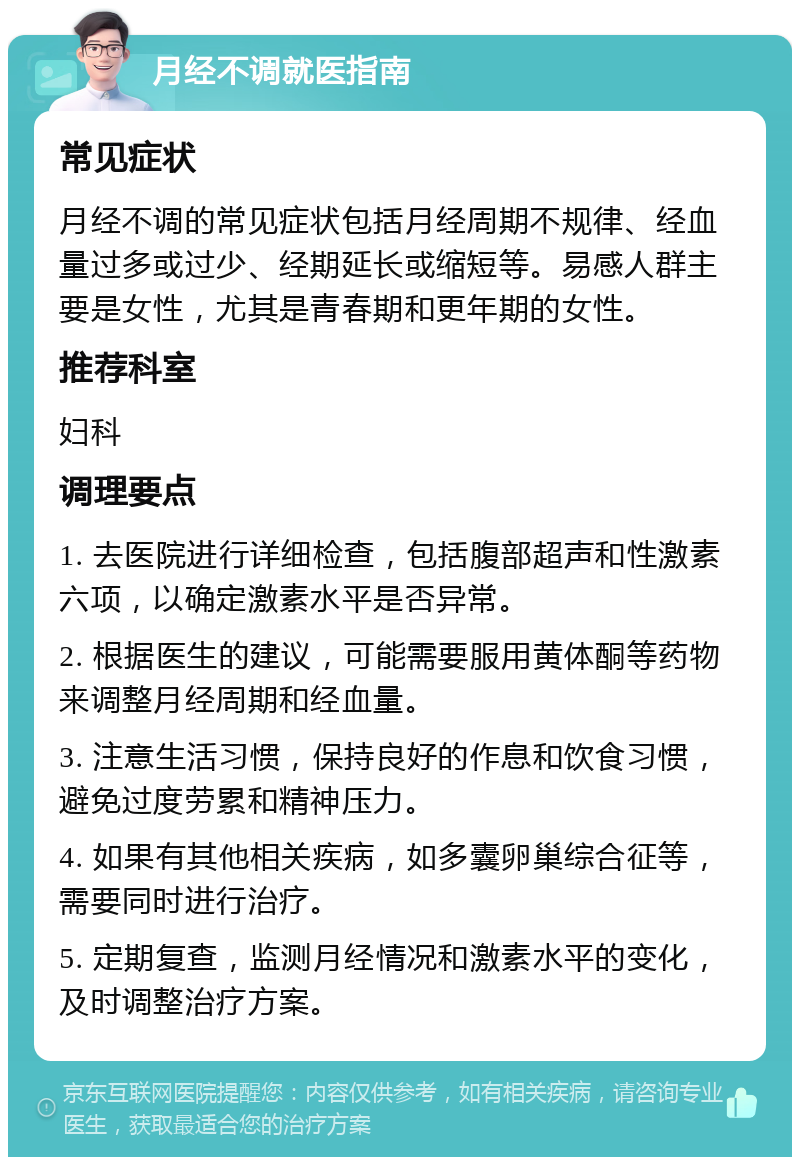 月经不调就医指南 常见症状 月经不调的常见症状包括月经周期不规律、经血量过多或过少、经期延长或缩短等。易感人群主要是女性，尤其是青春期和更年期的女性。 推荐科室 妇科 调理要点 1. 去医院进行详细检查，包括腹部超声和性激素六项，以确定激素水平是否异常。 2. 根据医生的建议，可能需要服用黄体酮等药物来调整月经周期和经血量。 3. 注意生活习惯，保持良好的作息和饮食习惯，避免过度劳累和精神压力。 4. 如果有其他相关疾病，如多囊卵巢综合征等，需要同时进行治疗。 5. 定期复查，监测月经情况和激素水平的变化，及时调整治疗方案。