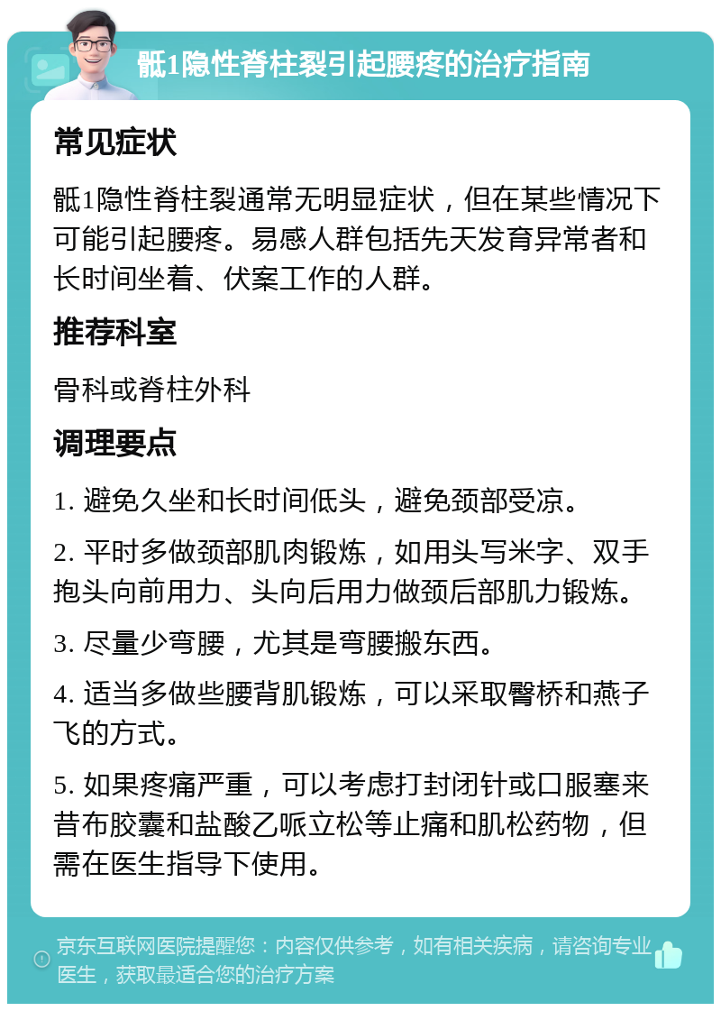 骶1隐性脊柱裂引起腰疼的治疗指南 常见症状 骶1隐性脊柱裂通常无明显症状，但在某些情况下可能引起腰疼。易感人群包括先天发育异常者和长时间坐着、伏案工作的人群。 推荐科室 骨科或脊柱外科 调理要点 1. 避免久坐和长时间低头，避免颈部受凉。 2. 平时多做颈部肌肉锻炼，如用头写米字、双手抱头向前用力、头向后用力做颈后部肌力锻炼。 3. 尽量少弯腰，尤其是弯腰搬东西。 4. 适当多做些腰背肌锻炼，可以采取臀桥和燕子飞的方式。 5. 如果疼痛严重，可以考虑打封闭针或口服塞来昔布胶囊和盐酸乙哌立松等止痛和肌松药物，但需在医生指导下使用。