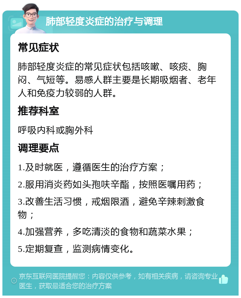 肺部轻度炎症的治疗与调理 常见症状 肺部轻度炎症的常见症状包括咳嗽、咳痰、胸闷、气短等。易感人群主要是长期吸烟者、老年人和免疫力较弱的人群。 推荐科室 呼吸内科或胸外科 调理要点 1.及时就医，遵循医生的治疗方案； 2.服用消炎药如头孢呋辛酯，按照医嘱用药； 3.改善生活习惯，戒烟限酒，避免辛辣刺激食物； 4.加强营养，多吃清淡的食物和蔬菜水果； 5.定期复查，监测病情变化。