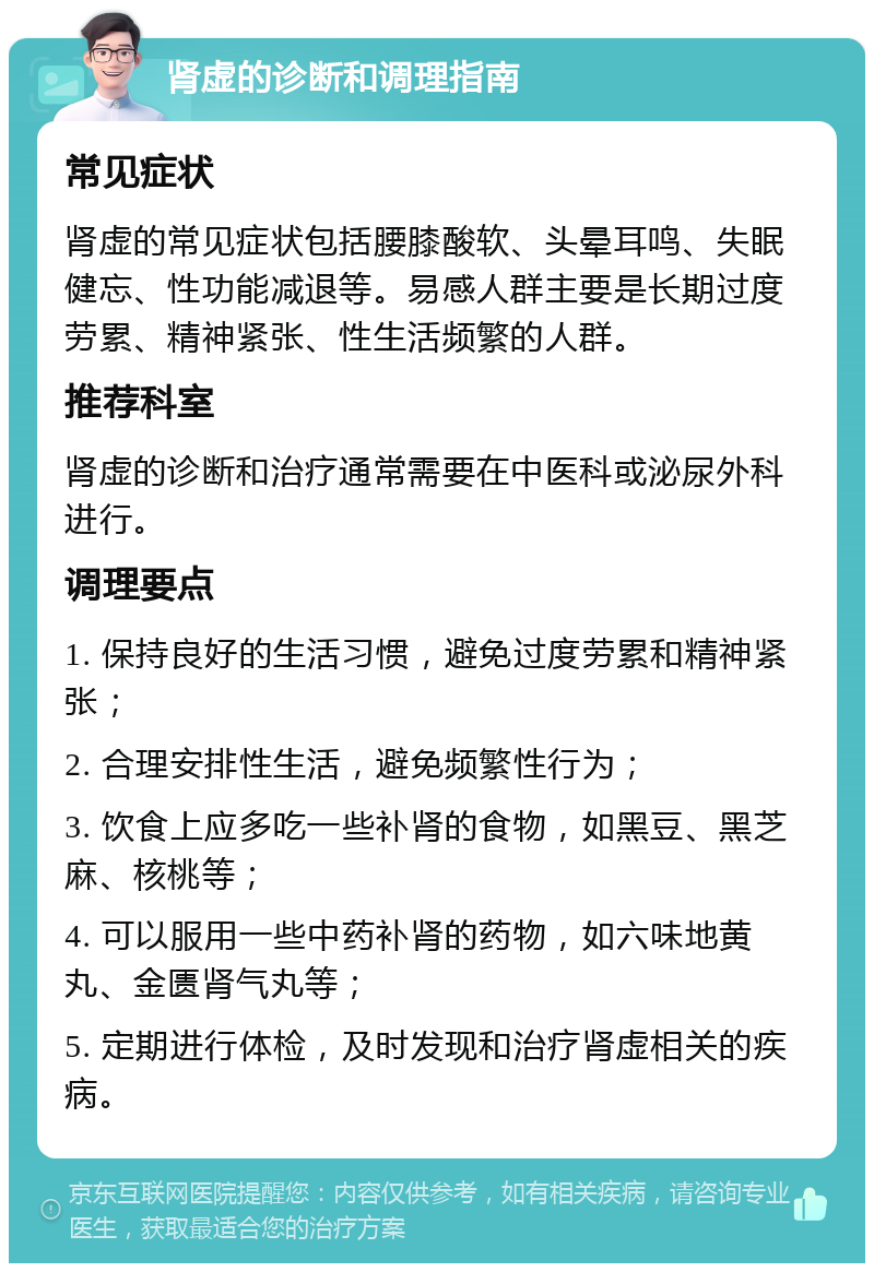 肾虚的诊断和调理指南 常见症状 肾虚的常见症状包括腰膝酸软、头晕耳鸣、失眠健忘、性功能减退等。易感人群主要是长期过度劳累、精神紧张、性生活频繁的人群。 推荐科室 肾虚的诊断和治疗通常需要在中医科或泌尿外科进行。 调理要点 1. 保持良好的生活习惯，避免过度劳累和精神紧张； 2. 合理安排性生活，避免频繁性行为； 3. 饮食上应多吃一些补肾的食物，如黑豆、黑芝麻、核桃等； 4. 可以服用一些中药补肾的药物，如六味地黄丸、金匮肾气丸等； 5. 定期进行体检，及时发现和治疗肾虚相关的疾病。