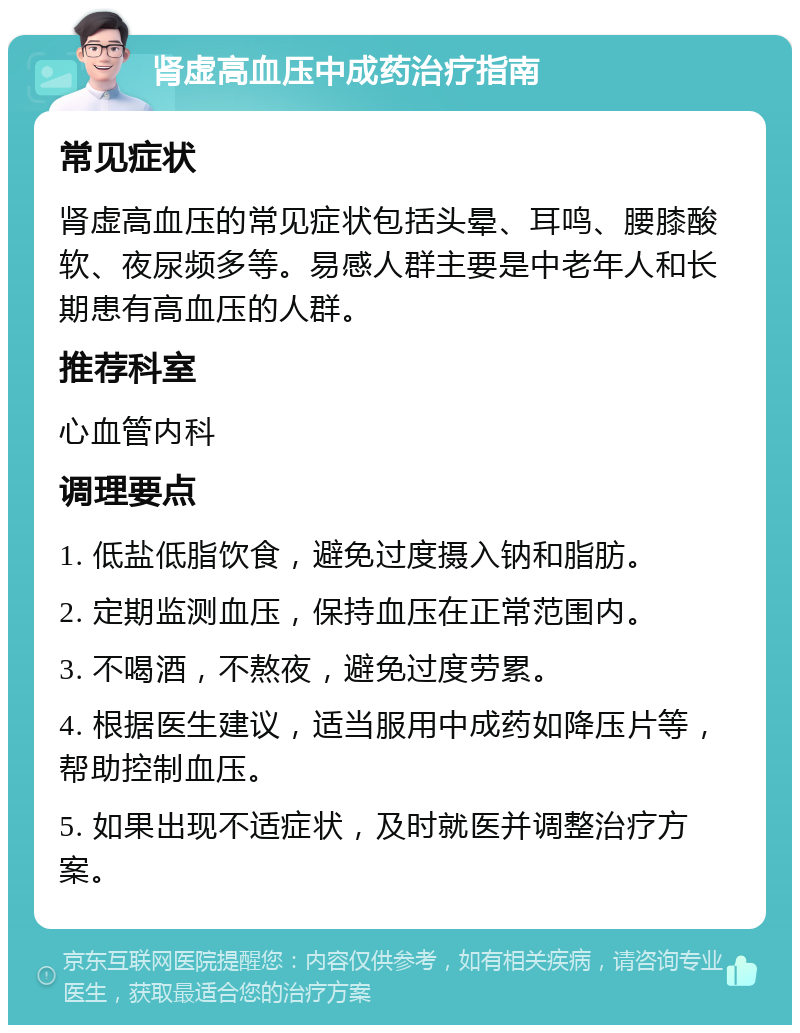 肾虚高血压中成药治疗指南 常见症状 肾虚高血压的常见症状包括头晕、耳鸣、腰膝酸软、夜尿频多等。易感人群主要是中老年人和长期患有高血压的人群。 推荐科室 心血管内科 调理要点 1. 低盐低脂饮食，避免过度摄入钠和脂肪。 2. 定期监测血压，保持血压在正常范围内。 3. 不喝酒，不熬夜，避免过度劳累。 4. 根据医生建议，适当服用中成药如降压片等，帮助控制血压。 5. 如果出现不适症状，及时就医并调整治疗方案。