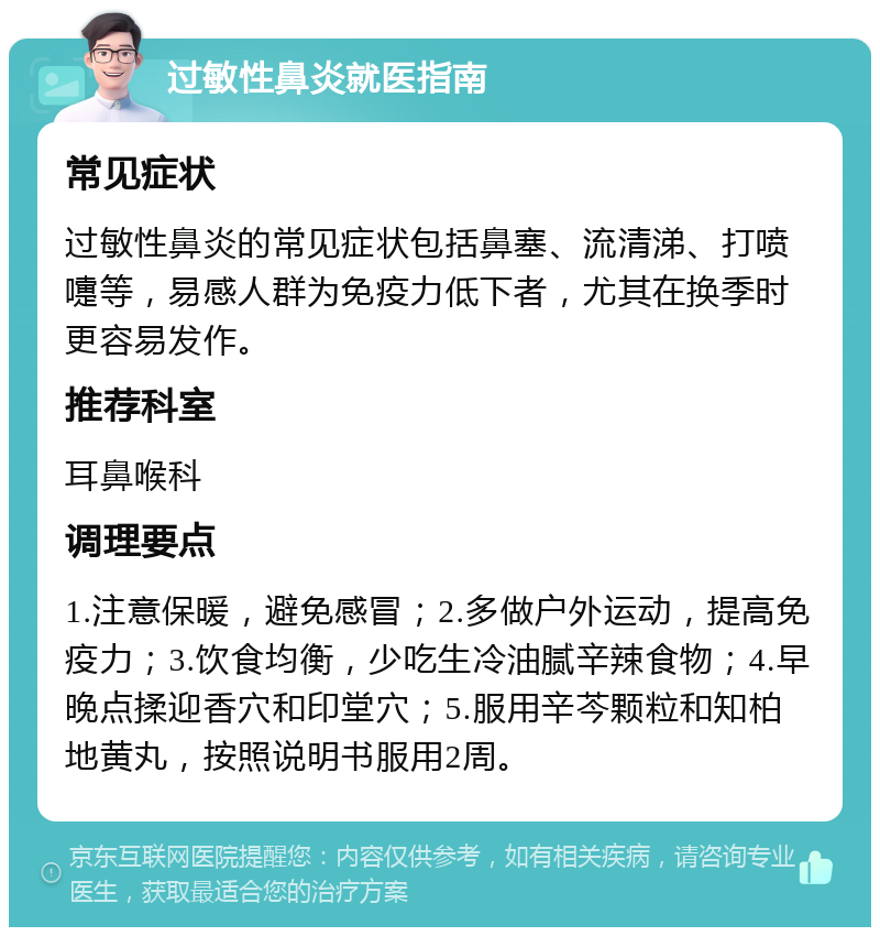 过敏性鼻炎就医指南 常见症状 过敏性鼻炎的常见症状包括鼻塞、流清涕、打喷嚏等，易感人群为免疫力低下者，尤其在换季时更容易发作。 推荐科室 耳鼻喉科 调理要点 1.注意保暖，避免感冒；2.多做户外运动，提高免疫力；3.饮食均衡，少吃生冷油腻辛辣食物；4.早晚点揉迎香穴和印堂穴；5.服用辛芩颗粒和知柏地黄丸，按照说明书服用2周。