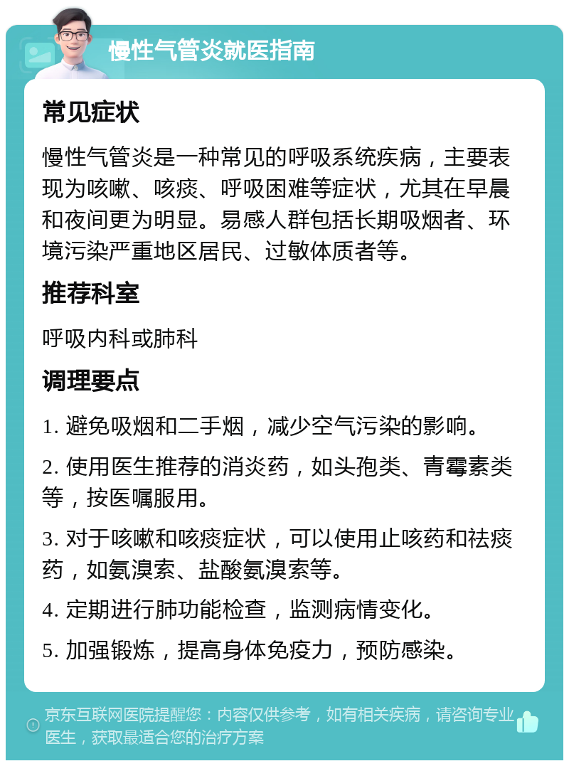 慢性气管炎就医指南 常见症状 慢性气管炎是一种常见的呼吸系统疾病，主要表现为咳嗽、咳痰、呼吸困难等症状，尤其在早晨和夜间更为明显。易感人群包括长期吸烟者、环境污染严重地区居民、过敏体质者等。 推荐科室 呼吸内科或肺科 调理要点 1. 避免吸烟和二手烟，减少空气污染的影响。 2. 使用医生推荐的消炎药，如头孢类、青霉素类等，按医嘱服用。 3. 对于咳嗽和咳痰症状，可以使用止咳药和祛痰药，如氨溴索、盐酸氨溴索等。 4. 定期进行肺功能检查，监测病情变化。 5. 加强锻炼，提高身体免疫力，预防感染。