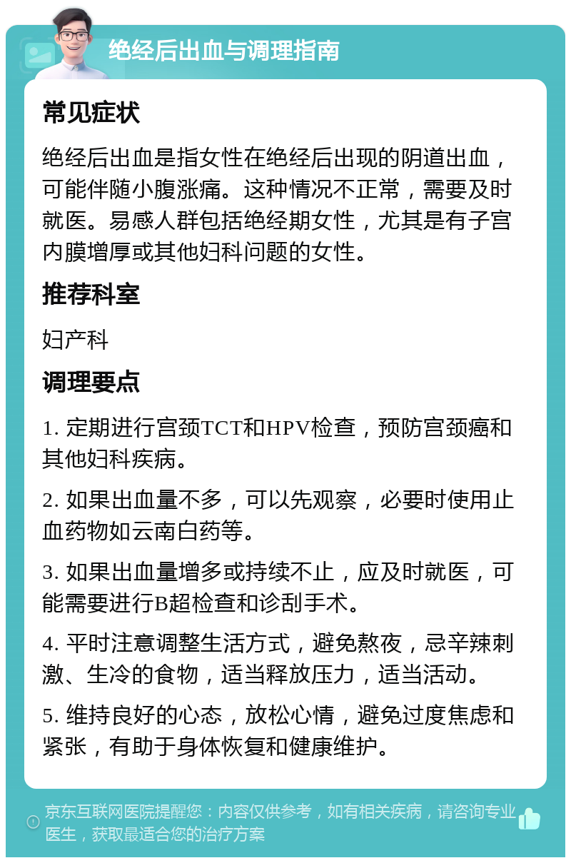 绝经后出血与调理指南 常见症状 绝经后出血是指女性在绝经后出现的阴道出血，可能伴随小腹涨痛。这种情况不正常，需要及时就医。易感人群包括绝经期女性，尤其是有子宫内膜增厚或其他妇科问题的女性。 推荐科室 妇产科 调理要点 1. 定期进行宫颈TCT和HPV检查，预防宫颈癌和其他妇科疾病。 2. 如果出血量不多，可以先观察，必要时使用止血药物如云南白药等。 3. 如果出血量增多或持续不止，应及时就医，可能需要进行B超检查和诊刮手术。 4. 平时注意调整生活方式，避免熬夜，忌辛辣刺激、生冷的食物，适当释放压力，适当活动。 5. 维持良好的心态，放松心情，避免过度焦虑和紧张，有助于身体恢复和健康维护。