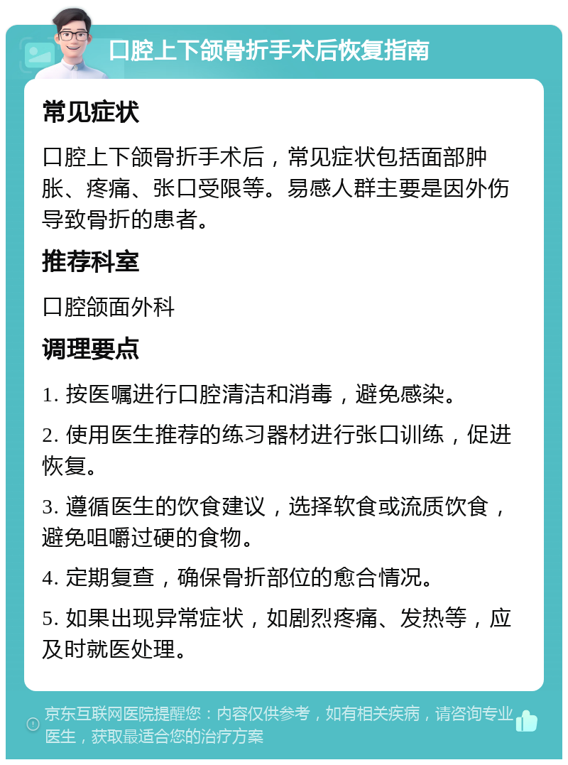 口腔上下颌骨折手术后恢复指南 常见症状 口腔上下颌骨折手术后，常见症状包括面部肿胀、疼痛、张口受限等。易感人群主要是因外伤导致骨折的患者。 推荐科室 口腔颌面外科 调理要点 1. 按医嘱进行口腔清洁和消毒，避免感染。 2. 使用医生推荐的练习器材进行张口训练，促进恢复。 3. 遵循医生的饮食建议，选择软食或流质饮食，避免咀嚼过硬的食物。 4. 定期复查，确保骨折部位的愈合情况。 5. 如果出现异常症状，如剧烈疼痛、发热等，应及时就医处理。