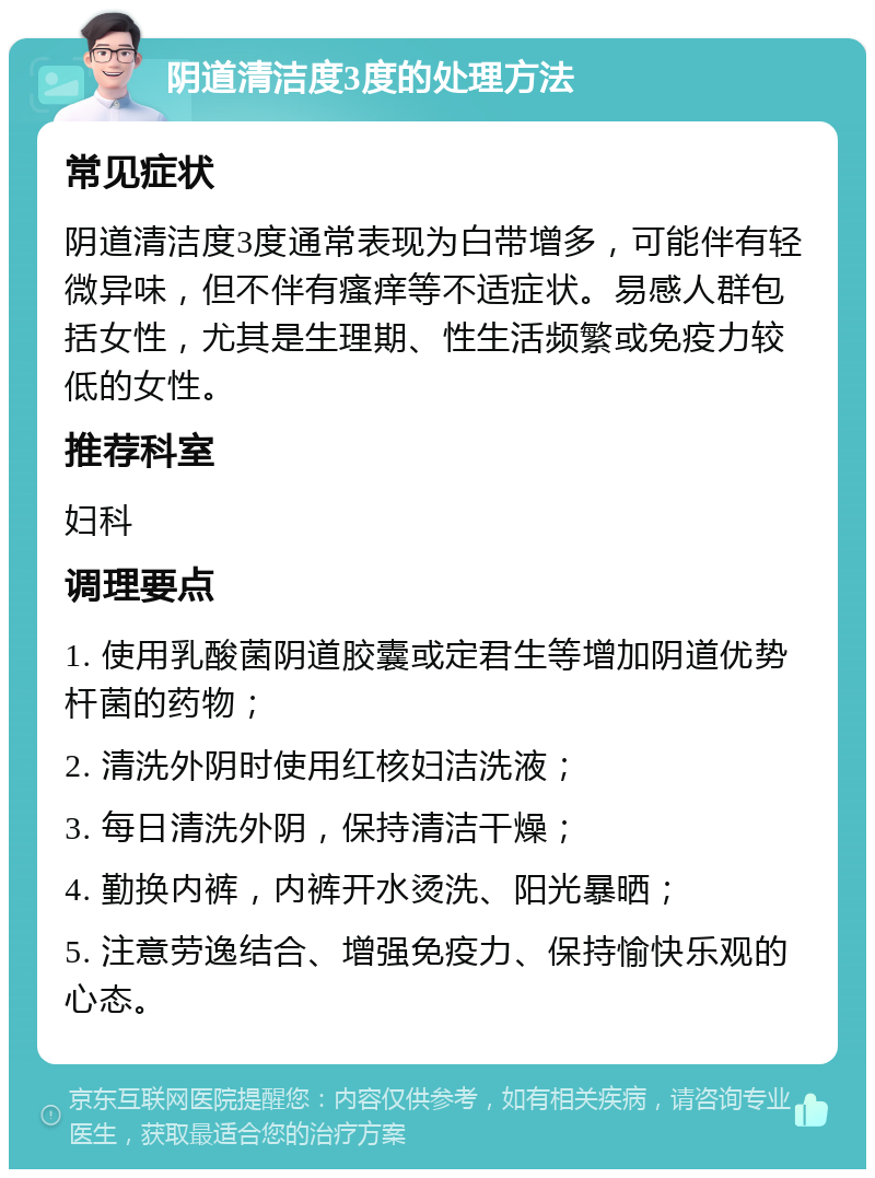 阴道清洁度3度的处理方法 常见症状 阴道清洁度3度通常表现为白带增多，可能伴有轻微异味，但不伴有瘙痒等不适症状。易感人群包括女性，尤其是生理期、性生活频繁或免疫力较低的女性。 推荐科室 妇科 调理要点 1. 使用乳酸菌阴道胶囊或定君生等增加阴道优势杆菌的药物； 2. 清洗外阴时使用红核妇洁洗液； 3. 每日清洗外阴，保持清洁干燥； 4. 勤换内裤，内裤开水烫洗、阳光暴晒； 5. 注意劳逸结合、增强免疫力、保持愉快乐观的心态。