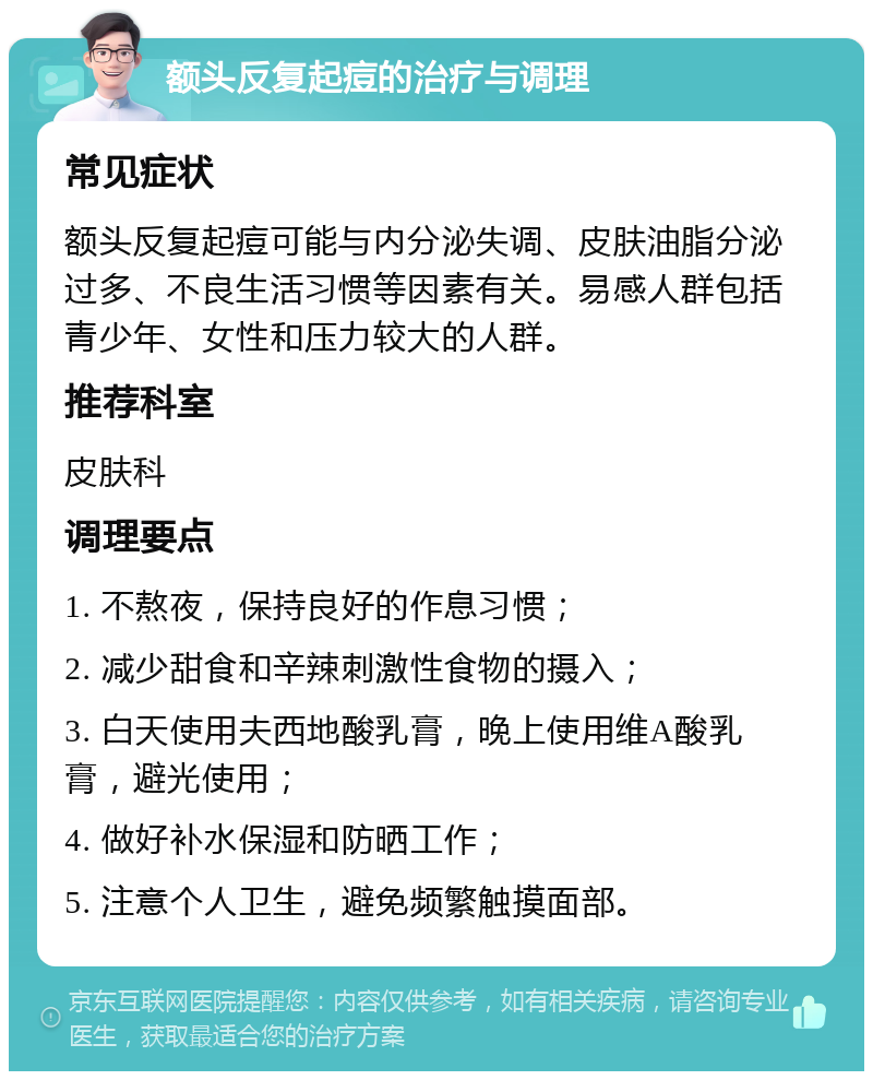 额头反复起痘的治疗与调理 常见症状 额头反复起痘可能与内分泌失调、皮肤油脂分泌过多、不良生活习惯等因素有关。易感人群包括青少年、女性和压力较大的人群。 推荐科室 皮肤科 调理要点 1. 不熬夜，保持良好的作息习惯； 2. 减少甜食和辛辣刺激性食物的摄入； 3. 白天使用夫西地酸乳膏，晚上使用维A酸乳膏，避光使用； 4. 做好补水保湿和防晒工作； 5. 注意个人卫生，避免频繁触摸面部。