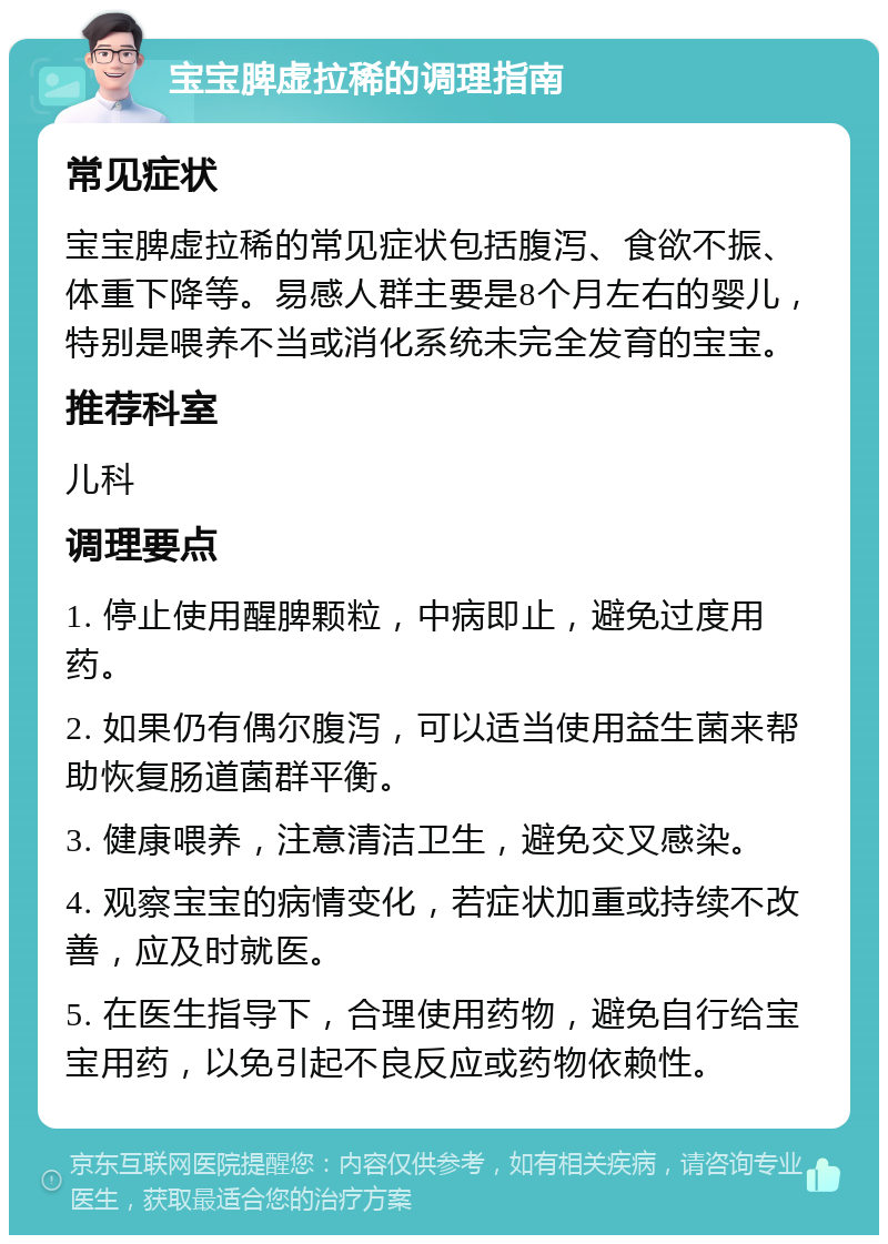 宝宝脾虚拉稀的调理指南 常见症状 宝宝脾虚拉稀的常见症状包括腹泻、食欲不振、体重下降等。易感人群主要是8个月左右的婴儿，特别是喂养不当或消化系统未完全发育的宝宝。 推荐科室 儿科 调理要点 1. 停止使用醒脾颗粒，中病即止，避免过度用药。 2. 如果仍有偶尔腹泻，可以适当使用益生菌来帮助恢复肠道菌群平衡。 3. 健康喂养，注意清洁卫生，避免交叉感染。 4. 观察宝宝的病情变化，若症状加重或持续不改善，应及时就医。 5. 在医生指导下，合理使用药物，避免自行给宝宝用药，以免引起不良反应或药物依赖性。