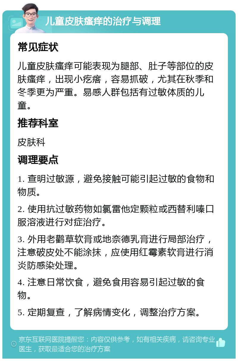 儿童皮肤瘙痒的治疗与调理 常见症状 儿童皮肤瘙痒可能表现为腿部、肚子等部位的皮肤瘙痒，出现小疙瘩，容易抓破，尤其在秋季和冬季更为严重。易感人群包括有过敏体质的儿童。 推荐科室 皮肤科 调理要点 1. 查明过敏源，避免接触可能引起过敏的食物和物质。 2. 使用抗过敏药物如氯雷他定颗粒或西替利嗪口服溶液进行对症治疗。 3. 外用老鹳草软膏或地奈德乳膏进行局部治疗，注意破皮处不能涂抹，应使用红霉素软膏进行消炎防感染处理。 4. 注意日常饮食，避免食用容易引起过敏的食物。 5. 定期复查，了解病情变化，调整治疗方案。