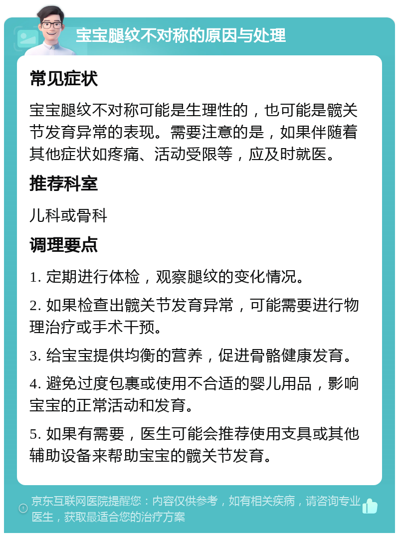 宝宝腿纹不对称的原因与处理 常见症状 宝宝腿纹不对称可能是生理性的，也可能是髋关节发育异常的表现。需要注意的是，如果伴随着其他症状如疼痛、活动受限等，应及时就医。 推荐科室 儿科或骨科 调理要点 1. 定期进行体检，观察腿纹的变化情况。 2. 如果检查出髋关节发育异常，可能需要进行物理治疗或手术干预。 3. 给宝宝提供均衡的营养，促进骨骼健康发育。 4. 避免过度包裹或使用不合适的婴儿用品，影响宝宝的正常活动和发育。 5. 如果有需要，医生可能会推荐使用支具或其他辅助设备来帮助宝宝的髋关节发育。