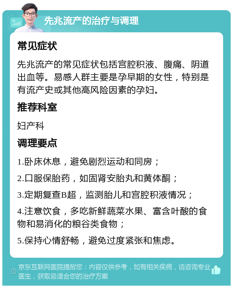 先兆流产的治疗与调理 常见症状 先兆流产的常见症状包括宫腔积液、腹痛、阴道出血等。易感人群主要是孕早期的女性，特别是有流产史或其他高风险因素的孕妇。 推荐科室 妇产科 调理要点 1.卧床休息，避免剧烈运动和同房； 2.口服保胎药，如固肾安胎丸和黄体酮； 3.定期复查B超，监测胎儿和宫腔积液情况； 4.注意饮食，多吃新鲜蔬菜水果、富含叶酸的食物和易消化的粮谷类食物； 5.保持心情舒畅，避免过度紧张和焦虑。