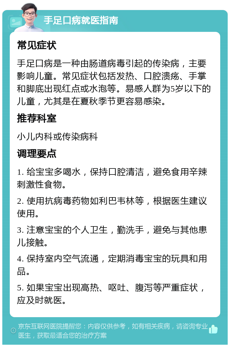 手足口病就医指南 常见症状 手足口病是一种由肠道病毒引起的传染病，主要影响儿童。常见症状包括发热、口腔溃疡、手掌和脚底出现红点或水泡等。易感人群为5岁以下的儿童，尤其是在夏秋季节更容易感染。 推荐科室 小儿内科或传染病科 调理要点 1. 给宝宝多喝水，保持口腔清洁，避免食用辛辣刺激性食物。 2. 使用抗病毒药物如利巴韦林等，根据医生建议使用。 3. 注意宝宝的个人卫生，勤洗手，避免与其他患儿接触。 4. 保持室内空气流通，定期消毒宝宝的玩具和用品。 5. 如果宝宝出现高热、呕吐、腹泻等严重症状，应及时就医。