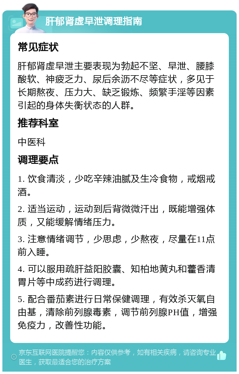 肝郁肾虚早泄调理指南 常见症状 肝郁肾虚早泄主要表现为勃起不坚、早泄、腰膝酸软、神疲乏力、尿后余沥不尽等症状，多见于长期熬夜、压力大、缺乏锻炼、频繁手淫等因素引起的身体失衡状态的人群。 推荐科室 中医科 调理要点 1. 饮食清淡，少吃辛辣油腻及生冷食物，戒烟戒酒。 2. 适当运动，运动到后背微微汗出，既能增强体质，又能缓解情绪压力。 3. 注意情绪调节，少思虑，少熬夜，尽量在11点前入睡。 4. 可以服用疏肝益阳胶囊、知柏地黄丸和藿香清胃片等中成药进行调理。 5. 配合番茄素进行日常保健调理，有效杀灭氧自由基，清除前列腺毒素，调节前列腺PH值，增强免疫力，改善性功能。