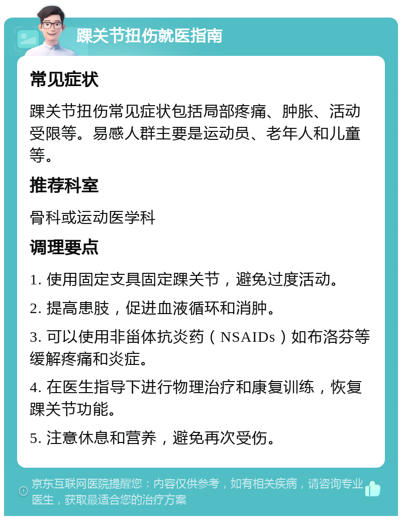 踝关节扭伤就医指南 常见症状 踝关节扭伤常见症状包括局部疼痛、肿胀、活动受限等。易感人群主要是运动员、老年人和儿童等。 推荐科室 骨科或运动医学科 调理要点 1. 使用固定支具固定踝关节，避免过度活动。 2. 提高患肢，促进血液循环和消肿。 3. 可以使用非甾体抗炎药（NSAIDs）如布洛芬等缓解疼痛和炎症。 4. 在医生指导下进行物理治疗和康复训练，恢复踝关节功能。 5. 注意休息和营养，避免再次受伤。