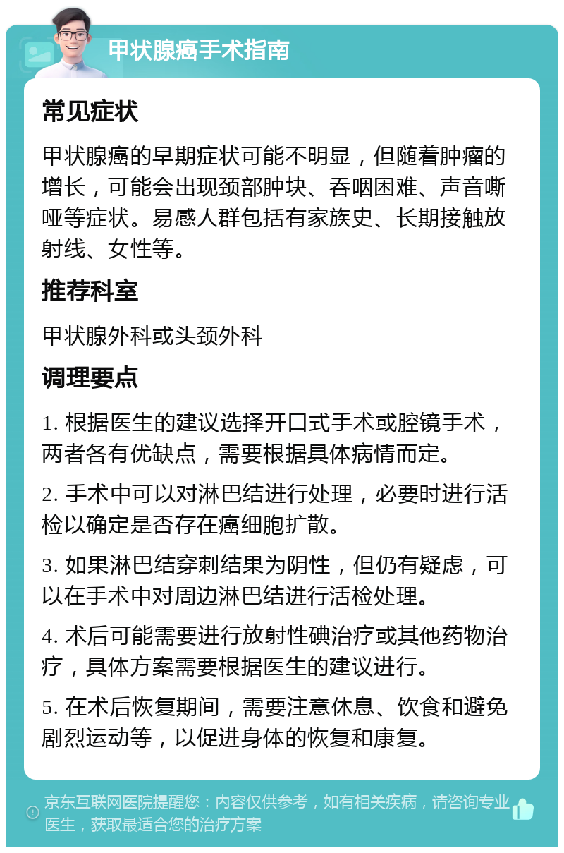 甲状腺癌手术指南 常见症状 甲状腺癌的早期症状可能不明显，但随着肿瘤的增长，可能会出现颈部肿块、吞咽困难、声音嘶哑等症状。易感人群包括有家族史、长期接触放射线、女性等。 推荐科室 甲状腺外科或头颈外科 调理要点 1. 根据医生的建议选择开口式手术或腔镜手术，两者各有优缺点，需要根据具体病情而定。 2. 手术中可以对淋巴结进行处理，必要时进行活检以确定是否存在癌细胞扩散。 3. 如果淋巴结穿刺结果为阴性，但仍有疑虑，可以在手术中对周边淋巴结进行活检处理。 4. 术后可能需要进行放射性碘治疗或其他药物治疗，具体方案需要根据医生的建议进行。 5. 在术后恢复期间，需要注意休息、饮食和避免剧烈运动等，以促进身体的恢复和康复。