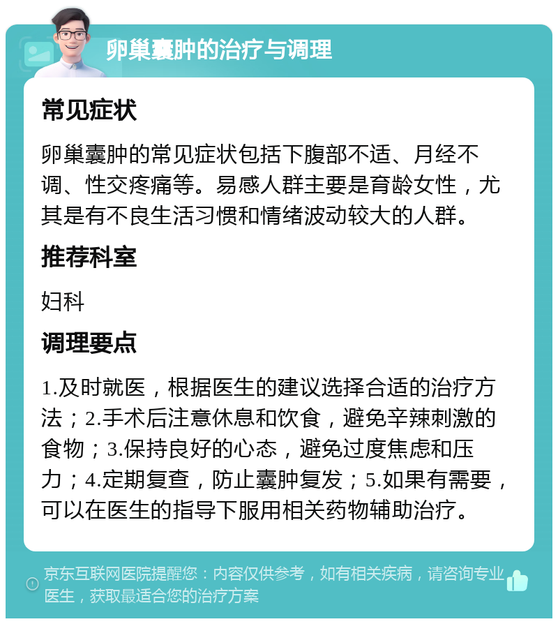 卵巢囊肿的治疗与调理 常见症状 卵巢囊肿的常见症状包括下腹部不适、月经不调、性交疼痛等。易感人群主要是育龄女性，尤其是有不良生活习惯和情绪波动较大的人群。 推荐科室 妇科 调理要点 1.及时就医，根据医生的建议选择合适的治疗方法；2.手术后注意休息和饮食，避免辛辣刺激的食物；3.保持良好的心态，避免过度焦虑和压力；4.定期复查，防止囊肿复发；5.如果有需要，可以在医生的指导下服用相关药物辅助治疗。