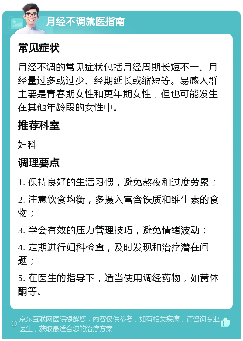 月经不调就医指南 常见症状 月经不调的常见症状包括月经周期长短不一、月经量过多或过少、经期延长或缩短等。易感人群主要是青春期女性和更年期女性，但也可能发生在其他年龄段的女性中。 推荐科室 妇科 调理要点 1. 保持良好的生活习惯，避免熬夜和过度劳累； 2. 注意饮食均衡，多摄入富含铁质和维生素的食物； 3. 学会有效的压力管理技巧，避免情绪波动； 4. 定期进行妇科检查，及时发现和治疗潜在问题； 5. 在医生的指导下，适当使用调经药物，如黄体酮等。