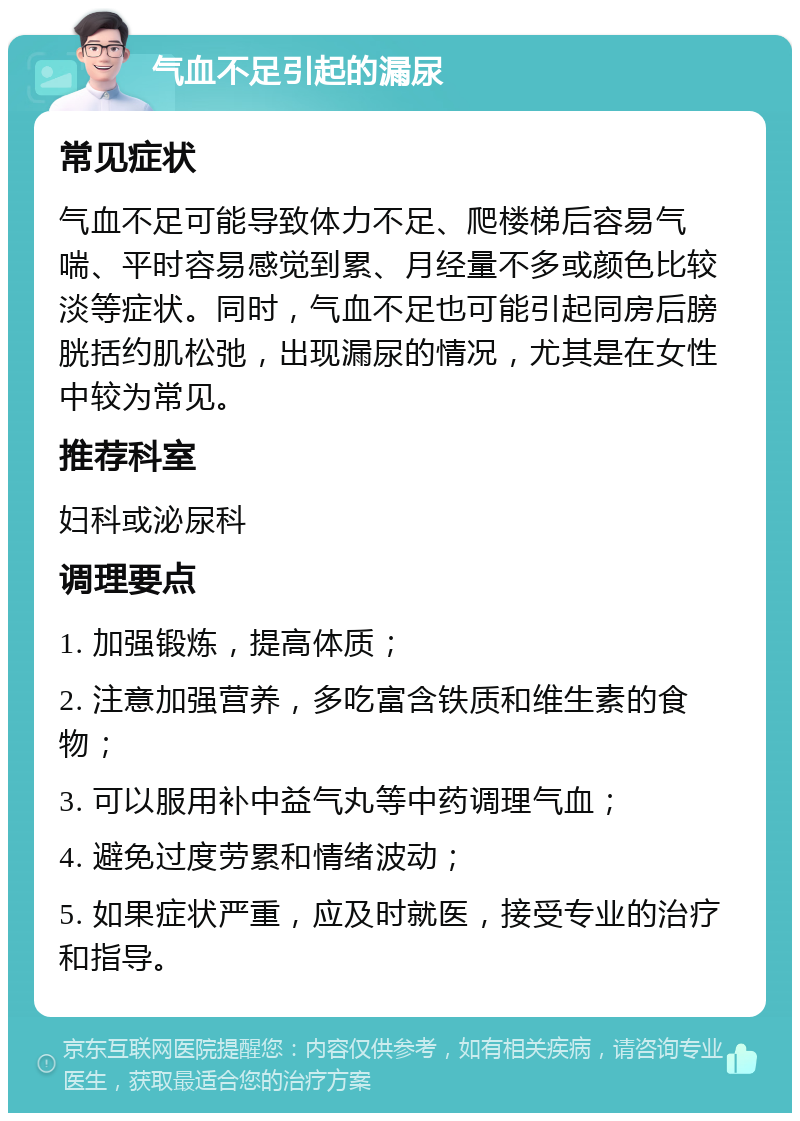 气血不足引起的漏尿 常见症状 气血不足可能导致体力不足、爬楼梯后容易气喘、平时容易感觉到累、月经量不多或颜色比较淡等症状。同时，气血不足也可能引起同房后膀胱括约肌松弛，出现漏尿的情况，尤其是在女性中较为常见。 推荐科室 妇科或泌尿科 调理要点 1. 加强锻炼，提高体质； 2. 注意加强营养，多吃富含铁质和维生素的食物； 3. 可以服用补中益气丸等中药调理气血； 4. 避免过度劳累和情绪波动； 5. 如果症状严重，应及时就医，接受专业的治疗和指导。